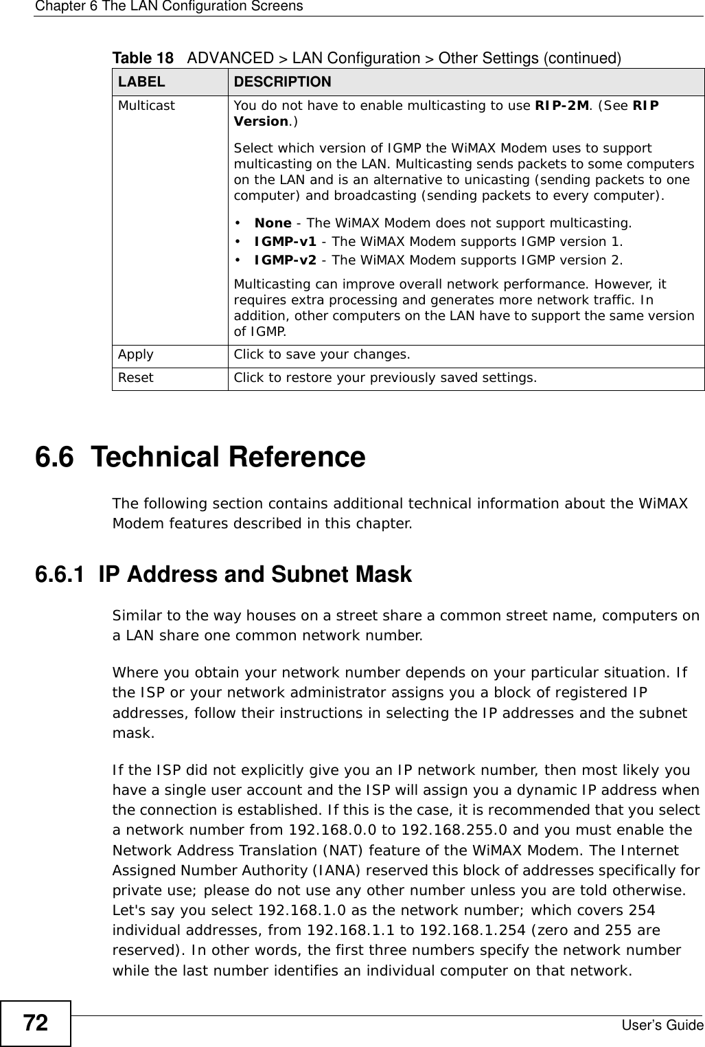 Chapter 6 The LAN Configuration ScreensUser’s Guide726.6  Technical ReferenceThe following section contains additional technical information about the WiMAX Modem features described in this chapter.6.6.1  IP Address and Subnet MaskSimilar to the way houses on a street share a common street name, computers on a LAN share one common network number.Where you obtain your network number depends on your particular situation. If the ISP or your network administrator assigns you a block of registered IP addresses, follow their instructions in selecting the IP addresses and the subnet mask.If the ISP did not explicitly give you an IP network number, then most likely you have a single user account and the ISP will assign you a dynamic IP address when the connection is established. If this is the case, it is recommended that you select a network number from 192.168.0.0 to 192.168.255.0 and you must enable the Network Address Translation (NAT) feature of the WiMAX Modem. The Internet Assigned Number Authority (IANA) reserved this block of addresses specifically for private use; please do not use any other number unless you are told otherwise. Let&apos;s say you select 192.168.1.0 as the network number; which covers 254 individual addresses, from 192.168.1.1 to 192.168.1.254 (zero and 255 are reserved). In other words, the first three numbers specify the network number while the last number identifies an individual computer on that network.Multicast You do not have to enable multicasting to use RIP-2M. (See RIP Version.)Select which version of IGMP the WiMAX Modem uses to support multicasting on the LAN. Multicasting sends packets to some computers on the LAN and is an alternative to unicasting (sending packets to one computer) and broadcasting (sending packets to every computer).•None - The WiMAX Modem does not support multicasting.•IGMP-v1 - The WiMAX Modem supports IGMP version 1.•IGMP-v2 - The WiMAX Modem supports IGMP version 2.Multicasting can improve overall network performance. However, it requires extra processing and generates more network traffic. In addition, other computers on the LAN have to support the same version of IGMP.Apply Click to save your changes.Reset Click to restore your previously saved settings.Table 18   ADVANCED &gt; LAN Configuration &gt; Other Settings (continued)LABEL DESCRIPTION