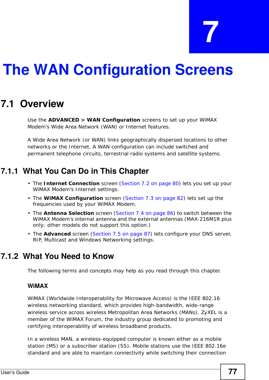 User’s Guide 77CHAPTER  7 The WAN Configuration Screens7.1  Overview Use the ADVANCED &gt; WAN Configuration screens to set up your WiMAX Modem’s Wide Area Network (WAN) or Internet features.A Wide Area Network (or WAN) links geographically dispersed locations to other networks or the Internet. A WAN configuration can include switched and permanent telephone circuits, terrestrial radio systems and satellite systems.7.1.1  What You Can Do in This Chapter•The Internet Connection screen (Section 7.2 on page 80) lets you set up your WiMAX Modem’s Internet settings.•The WiMAX Configuration screen (Section 7.3 on page 82) lets set up the frequencies used by your WiMAX Modem.•The Antenna Selection screen (Section 7.4 on page 86) to switch between the WiMAX Modem’s internal antenna and the external antennas (MAX-216M1R plus only; other models do not support this option.)•The Advanced screen (Section 7.5 on page 87) lets configure your DNS server, RIP, Multicast and Windows Networking settings.7.1.2  What You Need to KnowThe following terms and concepts may help as you read through this chapter.WiMAX WiMAX (Worldwide Interoperability for Microwave Access) is the IEEE 802.16 wireless networking standard, which provides high-bandwidth, wide-range wireless service across wireless Metropolitan Area Networks (MANs). ZyXEL is a member of the WiMAX Forum, the industry group dedicated to promoting and certifying interoperability of wireless broadband products.In a wireless MAN, a wireless-equipped computer is known either as a mobile station (MS) or a subscriber station (SS). Mobile stations use the IEEE 802.16e standard and are able to maintain connectivity while switching their connection 