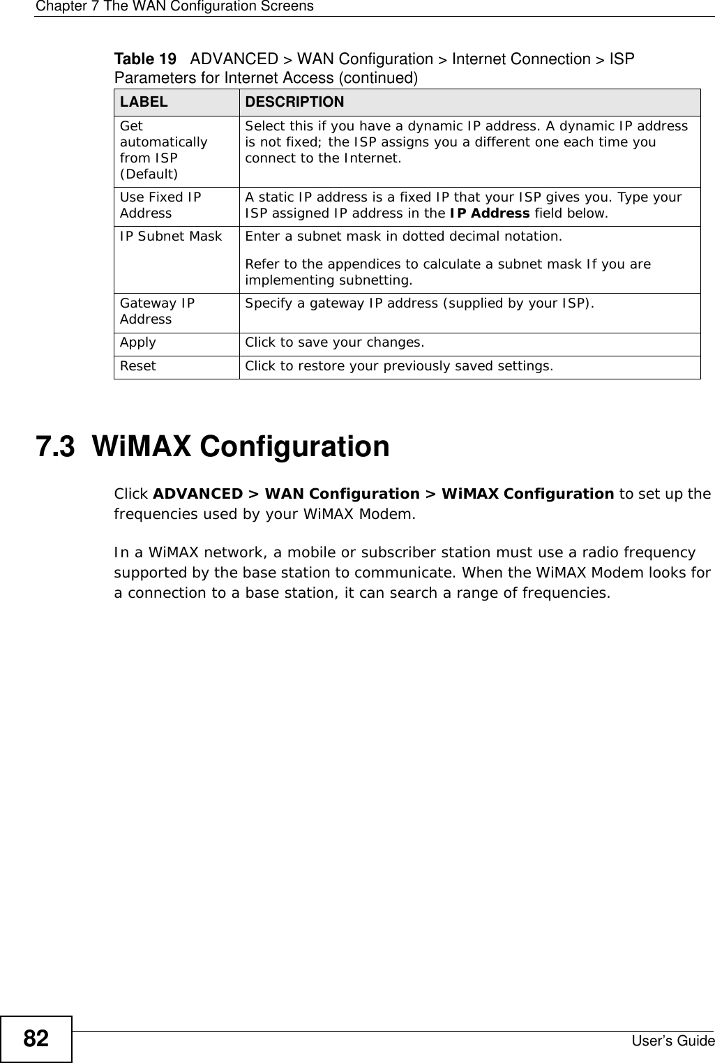 Chapter 7 The WAN Configuration ScreensUser’s Guide827.3  WiMAX ConfigurationClick ADVANCED &gt; WAN Configuration &gt; WiMAX Configuration to set up the frequencies used by your WiMAX Modem.In a WiMAX network, a mobile or subscriber station must use a radio frequency supported by the base station to communicate. When the WiMAX Modem looks for a connection to a base station, it can search a range of frequencies.Get automatically from ISP (Default)Select this if you have a dynamic IP address. A dynamic IP address is not fixed; the ISP assigns you a different one each time you connect to the Internet. Use Fixed IP Address A static IP address is a fixed IP that your ISP gives you. Type your ISP assigned IP address in the IP Address field below. IP Subnet Mask Enter a subnet mask in dotted decimal notation. Refer to the appendices to calculate a subnet mask If you are implementing subnetting.Gateway IP Address Specify a gateway IP address (supplied by your ISP).Apply Click to save your changes.Reset Click to restore your previously saved settings.Table 19   ADVANCED &gt; WAN Configuration &gt; Internet Connection &gt; ISP Parameters for Internet Access (continued)LABEL DESCRIPTION