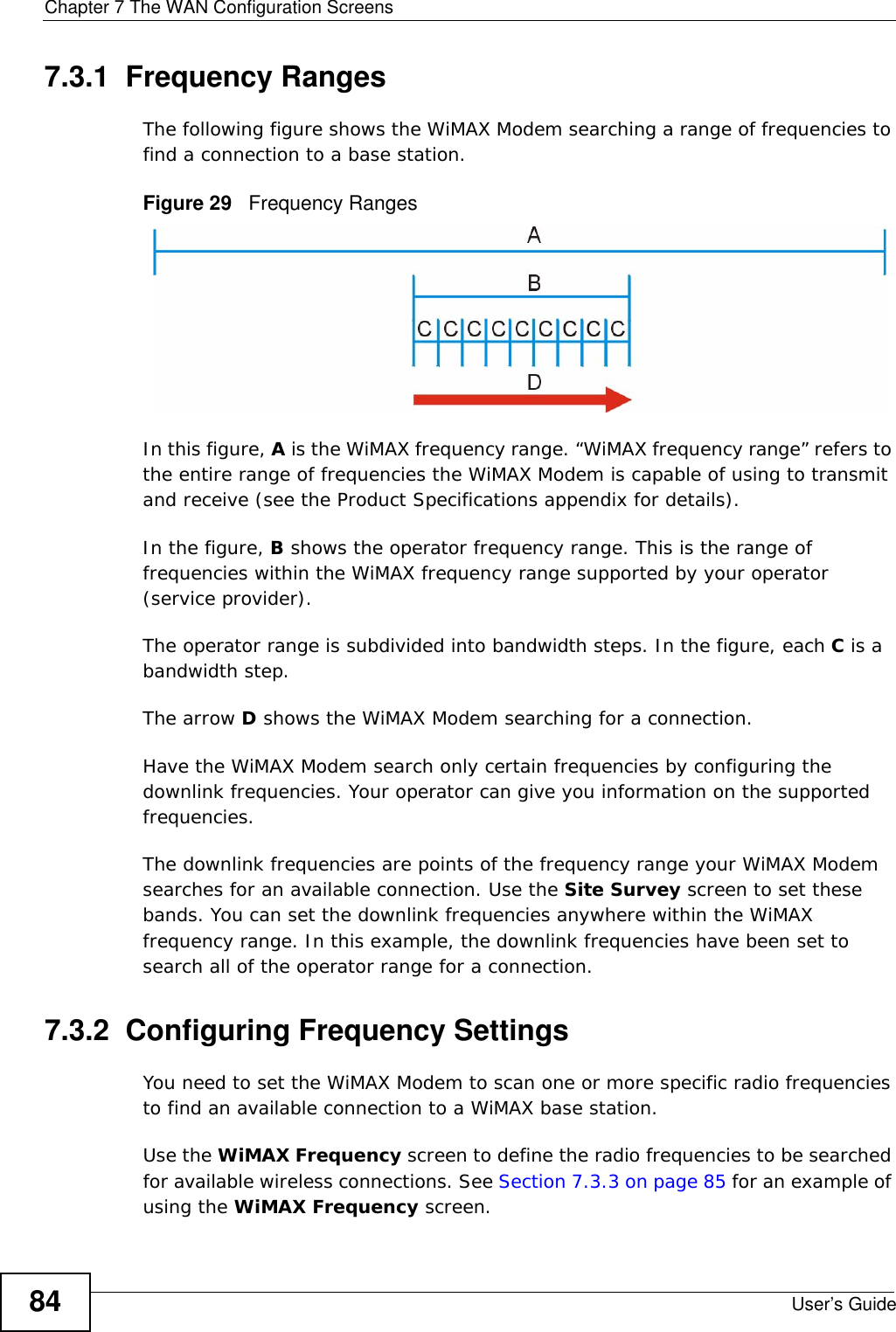 Chapter 7 The WAN Configuration ScreensUser’s Guide847.3.1  Frequency RangesThe following figure shows the WiMAX Modem searching a range of frequencies to find a connection to a base station. Figure 29   Frequency RangesIn this figure, A is the WiMAX frequency range. “WiMAX frequency range” refers to the entire range of frequencies the WiMAX Modem is capable of using to transmit and receive (see the Product Specifications appendix for details). In the figure, B shows the operator frequency range. This is the range of frequencies within the WiMAX frequency range supported by your operator (service provider).The operator range is subdivided into bandwidth steps. In the figure, each C is a bandwidth step.The arrow D shows the WiMAX Modem searching for a connection.Have the WiMAX Modem search only certain frequencies by configuring the downlink frequencies. Your operator can give you information on the supported frequencies. The downlink frequencies are points of the frequency range your WiMAX Modem searches for an available connection. Use the Site Survey screen to set these bands. You can set the downlink frequencies anywhere within the WiMAX frequency range. In this example, the downlink frequencies have been set to search all of the operator range for a connection.7.3.2  Configuring Frequency SettingsYou need to set the WiMAX Modem to scan one or more specific radio frequencies to find an available connection to a WiMAX base station. Use the WiMAX Frequency screen to define the radio frequencies to be searched for available wireless connections. See Section 7.3.3 on page 85 for an example of using the WiMAX Frequency screen.