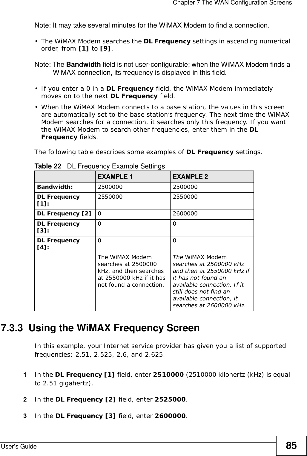  Chapter 7 The WAN Configuration ScreensUser’s Guide 85Note: It may take several minutes for the WiMAX Modem to find a connection.• The WiMAX Modem searches the DL Frequency settings in ascending numerical order, from [1] to [9].Note: The Bandwidth field is not user-configurable; when the WiMAX Modem finds a WiMAX connection, its frequency is displayed in this field.• If you enter a 0 in a DL Frequency field, the WiMAX Modem immediately moves on to the next DL Frequency field.• When the WiMAX Modem connects to a base station, the values in this screen are automatically set to the base station’s frequency. The next time the WiMAX Modem searches for a connection, it searches only this frequency. If you want the WiMAX Modem to search other frequencies, enter them in the DL Frequency fields.The following table describes some examples of DL Frequency settings.7.3.3  Using the WiMAX Frequency ScreenIn this example, your Internet service provider has given you a list of supported frequencies: 2.51, 2.525, 2.6, and 2.625. 1In the DL Frequency [1] field, enter 2510000 (2510000 kilohertz (kHz) is equal to 2.51 gigahertz).2In the DL Frequency [2] field, enter 2525000.3In the DL Frequency [3] field, enter 2600000.Table 22   DL Frequency Example SettingsEXAMPLE 1 EXAMPLE 2Bandwidth: 2500000 2500000DL Frequency [1]: 2550000 2550000DL Frequency [2] 0 2600000DL Frequency [3]: 00DL Frequency [4]: 00The WiMAX Modem searches at 2500000 kHz, and then searches at 2550000 kHz if it has not found a connection.The WiMAX Modem searches at 2500000 kHz and then at 2550000 kHz if it has not found an available connection. If it still does not find an available connection, it searches at 2600000 kHz.