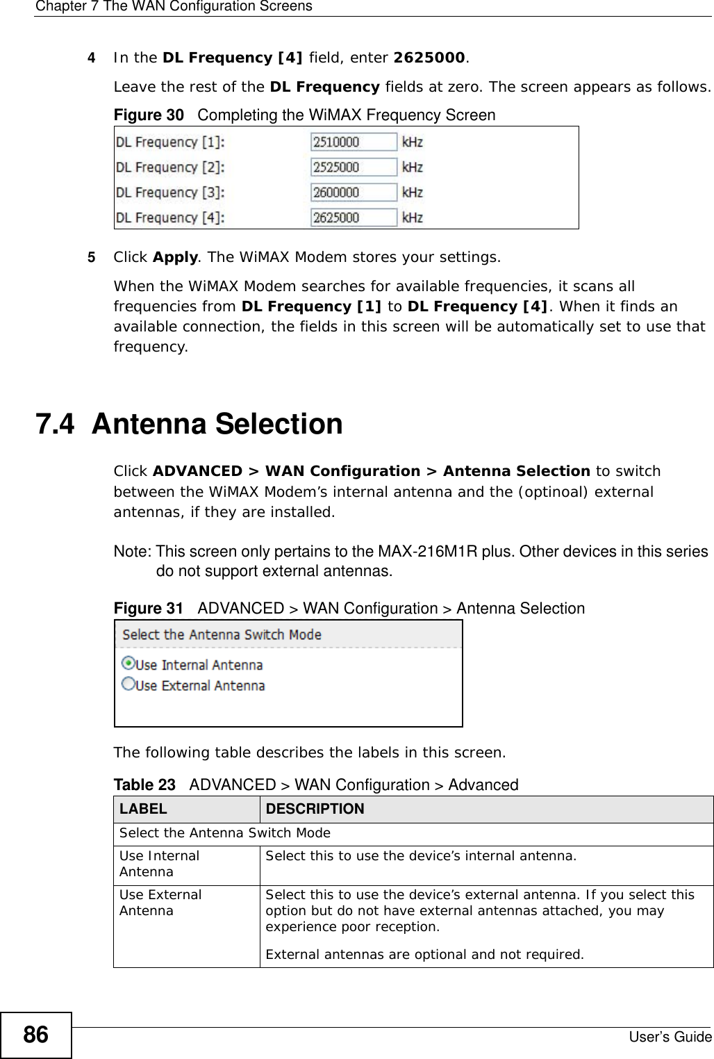Chapter 7 The WAN Configuration ScreensUser’s Guide864In the DL Frequency [4] field, enter 2625000.Leave the rest of the DL Frequency fields at zero. The screen appears as follows.Figure 30   Completing the WiMAX Frequency Screen5Click Apply. The WiMAX Modem stores your settings. When the WiMAX Modem searches for available frequencies, it scans all frequencies from DL Frequency [1] to DL Frequency [4]. When it finds an available connection, the fields in this screen will be automatically set to use that frequency.7.4  Antenna SelectionClick ADVANCED &gt; WAN Configuration &gt; Antenna Selection to switch between the WiMAX Modem’s internal antenna and the (optinoal) external antennas, if they are installed.Note: This screen only pertains to the MAX-216M1R plus. Other devices in this series do not support external antennas.Figure 31   ADVANCED &gt; WAN Configuration &gt; Antenna SelectionThe following table describes the labels in this screen.Table 23   ADVANCED &gt; WAN Configuration &gt; AdvancedLABEL DESCRIPTIONSelect the Antenna Switch ModeUse Internal Antenna Select this to use the device’s internal antenna.Use External Antenna Select this to use the device’s external antenna. If you select this option but do not have external antennas attached, you may experience poor reception.External antennas are optional and not required.