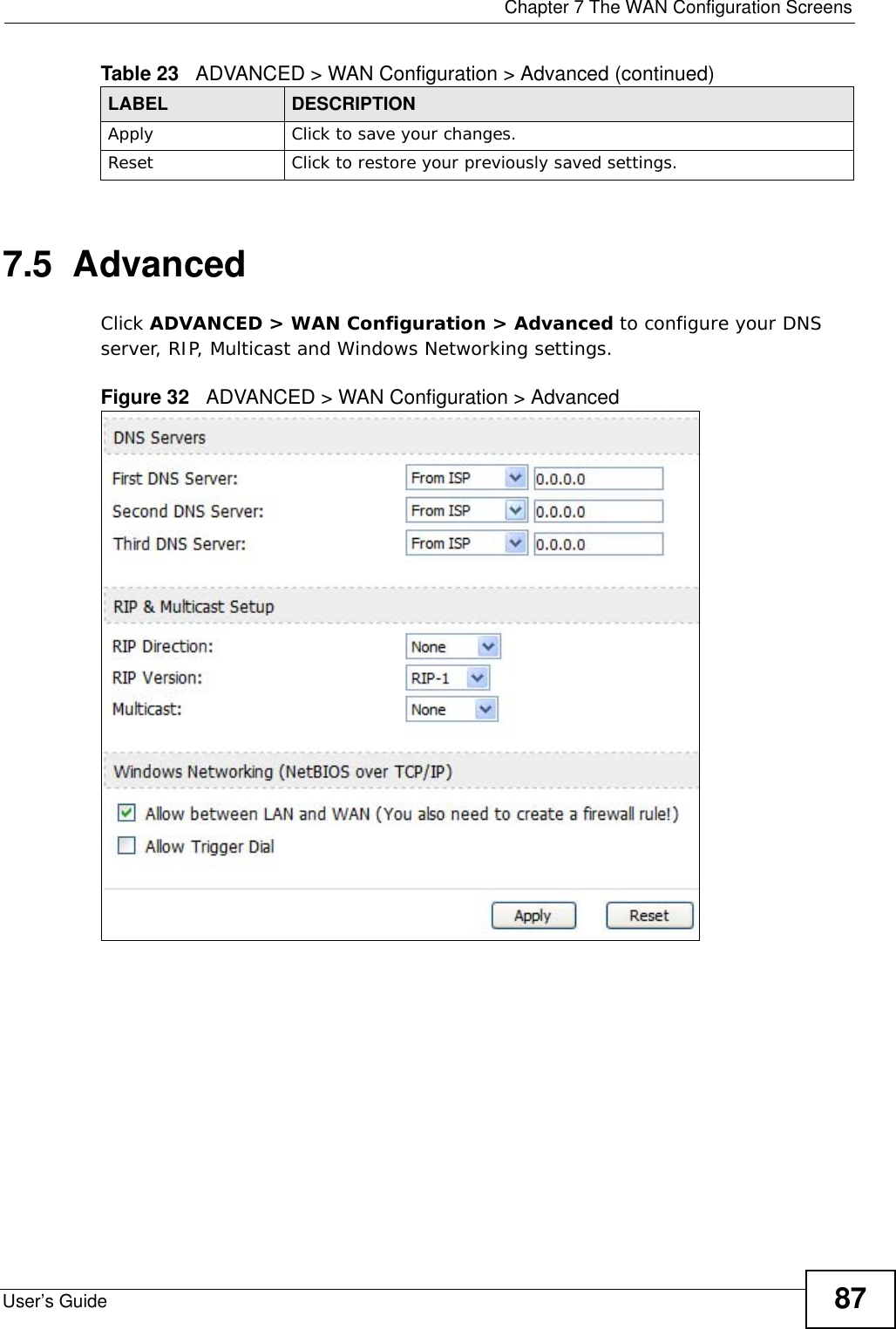  Chapter 7 The WAN Configuration ScreensUser’s Guide 877.5  AdvancedClick ADVANCED &gt; WAN Configuration &gt; Advanced to configure your DNS server, RIP, Multicast and Windows Networking settings.Figure 32   ADVANCED &gt; WAN Configuration &gt; Advanced     Apply Click to save your changes.Reset Click to restore your previously saved settings.Table 23   ADVANCED &gt; WAN Configuration &gt; Advanced (continued)LABEL DESCRIPTION