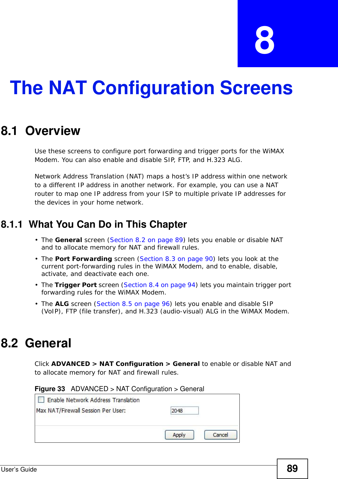 User’s Guide 89CHAPTER  8 The NAT Configuration Screens8.1  OverviewUse these screens to configure port forwarding and trigger ports for the WiMAX Modem. You can also enable and disable SIP, FTP, and H.323 ALG.Network Address Translation (NAT) maps a host’s IP address within one network to a different IP address in another network. For example, you can use a NAT router to map one IP address from your ISP to multiple private IP addresses for the devices in your home network.8.1.1  What You Can Do in This Chapter•The General screen (Section 8.2 on page 89) lets you enable or disable NAT and to allocate memory for NAT and firewall rules.•The Port Forwarding screen (Section 8.3 on page 90) lets you look at the current port-forwarding rules in the WiMAX Modem, and to enable, disable, activate, and deactivate each one.•The Trigger Port screen (Section 8.4 on page 94) lets you maintain trigger port forwarding rules for the WiMAX Modem.•The ALG screen (Section 8.5 on page 96) lets you enable and disable SIP (VoIP), FTP (file transfer), and H.323 (audio-visual) ALG in the WiMAX Modem.8.2  GeneralClick ADVANCED &gt; NAT Configuration &gt; General to enable or disable NAT and to allocate memory for NAT and firewall rules.Figure 33   ADVANCED &gt; NAT Configuration &gt; General