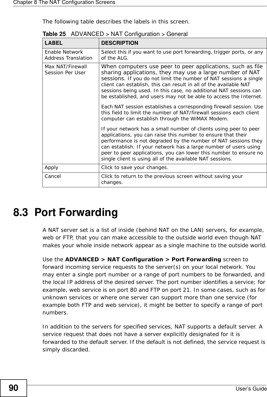 Chapter 8 The NAT Configuration ScreensUser’s Guide90The following table describes the labels in this screen.8.3  Port Forwarding A NAT server set is a list of inside (behind NAT on the LAN) servers, for example, web or FTP, that you can make accessible to the outside world even though NAT makes your whole inside network appear as a single machine to the outside world.Use the ADVANCED &gt; NAT Configuration &gt; Port Forwarding screen to forward incoming service requests to the server(s) on your local network. You may enter a single port number or a range of port numbers to be forwarded, and the local IP address of the desired server. The port number identifies a service; for example, web service is on port 80 and FTP on port 21. In some cases, such as for unknown services or where one server can support more than one service (for example both FTP and web service), it might be better to specify a range of port numbers. In addition to the servers for specified services, NAT supports a default server. A service request that does not have a server explicitly designated for it is forwarded to the default server. If the default is not defined, the service request is simply discarded.Table 25   ADVANCED &gt; NAT Configuration &gt; GeneralLABEL DESCRIPTIONEnable Network Address Translation Select this if you want to use port forwarding, trigger ports, or any of the ALG.Max NAT/Firewall Session Per User When computers use peer to peer applications, such as file sharing applications, they may use a large number of NAT sessions. If you do not limit the number of NAT sessions a single client can establish, this can result in all of the available NAT sessions being used. In this case, no additional NAT sessions can be established, and users may not be able to access the Internet. Each NAT session establishes a corresponding firewall session. Use this field to limit the number of NAT/firewall sessions each client computer can establish through the WiMAX Modem. If your network has a small number of clients using peer to peer applications, you can raise this number to ensure that their performance is not degraded by the number of NAT sessions they can establish. If your network has a large number of users using peer to peer applications, you can lower this number to ensure no single client is using all of the available NAT sessions. Apply Click to save your changes.Cancel Click to return to the previous screen without saving your changes.