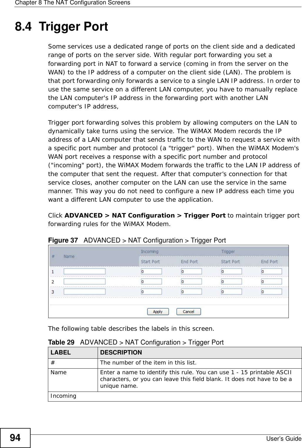 Chapter 8 The NAT Configuration ScreensUser’s Guide948.4  Trigger PortSome services use a dedicated range of ports on the client side and a dedicated range of ports on the server side. With regular port forwarding you set a forwarding port in NAT to forward a service (coming in from the server on the WAN) to the IP address of a computer on the client side (LAN). The problem is that port forwarding only forwards a service to a single LAN IP address. In order to use the same service on a different LAN computer, you have to manually replace the LAN computer&apos;s IP address in the forwarding port with another LAN computer&apos;s IP address, Trigger port forwarding solves this problem by allowing computers on the LAN to dynamically take turns using the service. The WiMAX Modem records the IP address of a LAN computer that sends traffic to the WAN to request a service with a specific port number and protocol (a &quot;trigger&quot; port). When the WiMAX Modem&apos;s WAN port receives a response with a specific port number and protocol (&quot;incoming&quot; port), the WiMAX Modem forwards the traffic to the LAN IP address of the computer that sent the request. After that computer’s connection for that service closes, another computer on the LAN can use the service in the same manner. This way you do not need to configure a new IP address each time you want a different LAN computer to use the application.Click ADVANCED &gt; NAT Configuration &gt; Trigger Port to maintain trigger port forwarding rules for the WiMAX Modem.Figure 37   ADVANCED &gt; NAT Configuration &gt; Trigger PortThe following table describes the labels in this screen.Table 29   ADVANCED &gt; NAT Configuration &gt; Trigger PortLABEL DESCRIPTION#The number of the item in this list.Name Enter a name to identify this rule. You can use 1 - 15 printable ASCII characters, or you can leave this field blank. It does not have to be a unique name.Incoming