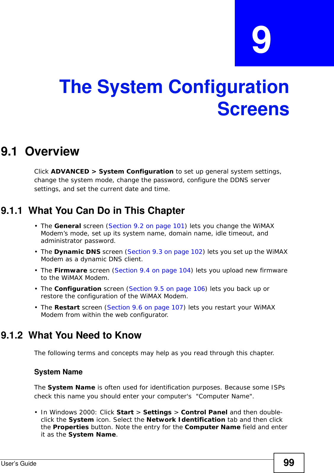 User’s Guide 99CHAPTER  9 The System ConfigurationScreens9.1  OverviewClick ADVANCED &gt; System Configuration to set up general system settings, change the system mode, change the password, configure the DDNS server settings, and set the current date and time.9.1.1  What You Can Do in This Chapter•The General screen (Section 9.2 on page 101) lets you change the WiMAX Modem’s mode, set up its system name, domain name, idle timeout, and administrator password.•The Dynamic DNS screen (Section 9.3 on page 102) lets you set up the WiMAX Modem as a dynamic DNS client.•The Firmware screen (Section 9.4 on page 104) lets you upload new firmware to the WiMAX Modem.•The Configuration screen (Section 9.5 on page 106) lets you back up or restore the configuration of the WiMAX Modem.•The Restart screen (Section 9.6 on page 107) lets you restart your WiMAX Modem from within the web configurator.9.1.2  What You Need to KnowThe following terms and concepts may help as you read through this chapter.System NameThe System Name is often used for identification purposes. Because some ISPs check this name you should enter your computer&apos;s  &quot;Computer Name&quot;. • In Windows 2000: Click Start &gt; Settings &gt; Control Panel and then double-click the System icon. Select the Network Identification tab and then click the Properties button. Note the entry for the Computer Name field and enter it as the System Name.