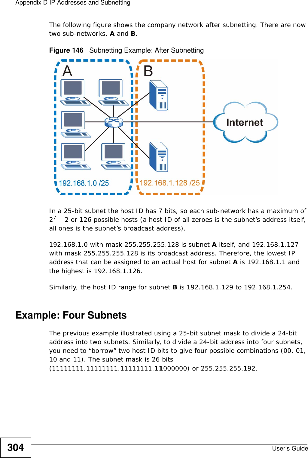 Appendix D IP Addresses and SubnettingUser’s Guide304The following figure shows the company network after subnetting. There are now two sub-networks, A and B. Figure 146   Subnetting Example: After SubnettingIn a 25-bit subnet the host ID has 7 bits, so each sub-network has a maximum of 27 – 2 or 126 possible hosts (a host ID of all zeroes is the subnet’s address itself, all ones is the subnet’s broadcast address).192.168.1.0 with mask 255.255.255.128 is subnet A itself, and 192.168.1.127 with mask 255.255.255.128 is its broadcast address. Therefore, the lowest IP address that can be assigned to an actual host for subnet A is 192.168.1.1 and the highest is 192.168.1.126. Similarly, the host ID range for subnet B is 192.168.1.129 to 192.168.1.254.Example: Four Subnets The previous example illustrated using a 25-bit subnet mask to divide a 24-bit address into two subnets. Similarly, to divide a 24-bit address into four subnets, you need to “borrow” two host ID bits to give four possible combinations (00, 01, 10 and 11). The subnet mask is 26 bits (11111111.11111111.11111111.11000000) or 255.255.255.192. 