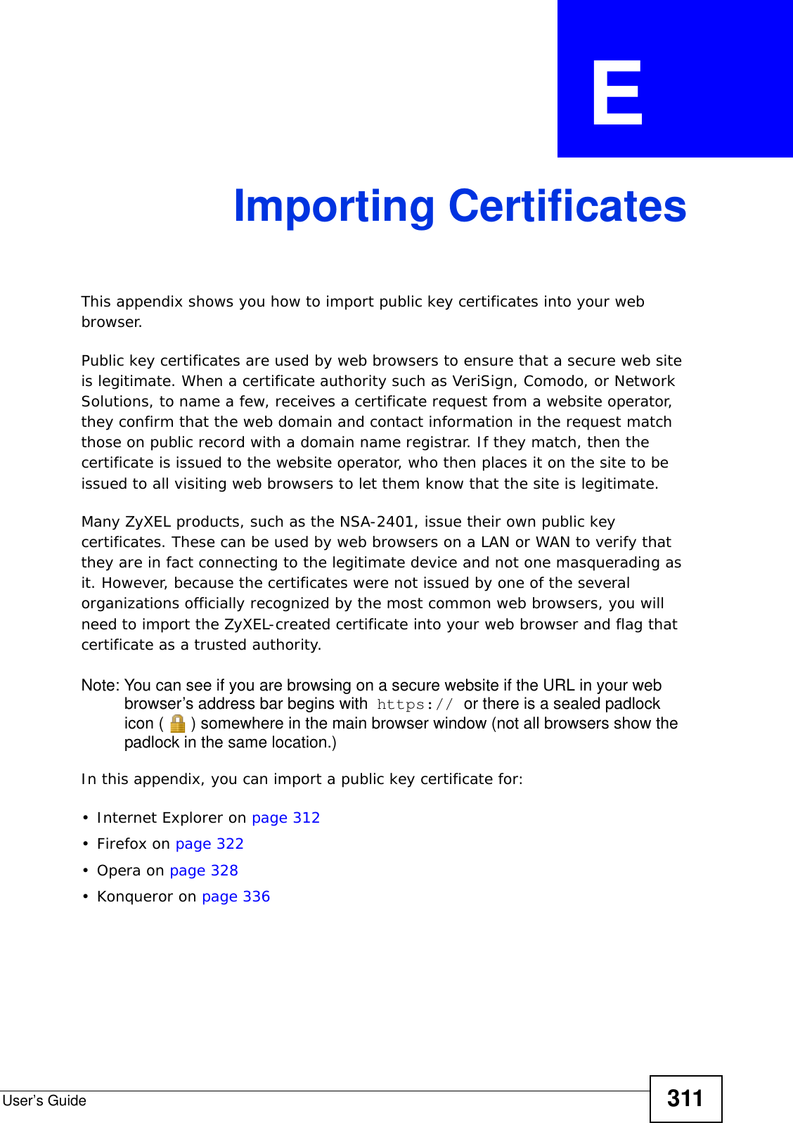 User’s Guide 311APPENDIX  E Importing CertificatesThis appendix shows you how to import public key certificates into your web browser. Public key certificates are used by web browsers to ensure that a secure web site is legitimate. When a certificate authority such as VeriSign, Comodo, or Network Solutions, to name a few, receives a certificate request from a website operator, they confirm that the web domain and contact information in the request match those on public record with a domain name registrar. If they match, then the certificate is issued to the website operator, who then places it on the site to be issued to all visiting web browsers to let them know that the site is legitimate.Many ZyXEL products, such as the NSA-2401, issue their own public key certificates. These can be used by web browsers on a LAN or WAN to verify that they are in fact connecting to the legitimate device and not one masquerading as it. However, because the certificates were not issued by one of the several organizations officially recognized by the most common web browsers, you will need to import the ZyXEL-created certificate into your web browser and flag that certificate as a trusted authority.Note: You can see if you are browsing on a secure website if the URL in your web browser’s address bar begins with  https:// or there is a sealed padlock icon ( ) somewhere in the main browser window (not all browsers show the padlock in the same location.)In this appendix, you can import a public key certificate for:• Internet Explorer on page 312•Firefox on page 322•Opera on page 328• Konqueror on page 336