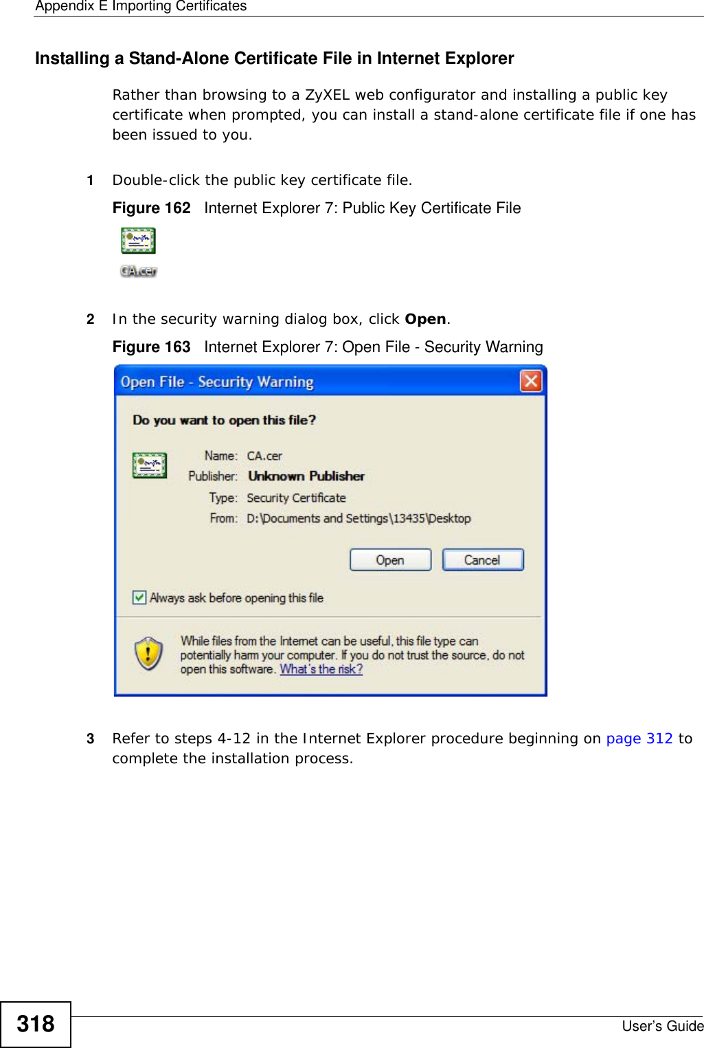 Appendix E Importing CertificatesUser’s Guide318Installing a Stand-Alone Certificate File in Internet ExplorerRather than browsing to a ZyXEL web configurator and installing a public key certificate when prompted, you can install a stand-alone certificate file if one has been issued to you.1Double-click the public key certificate file.Figure 162   Internet Explorer 7: Public Key Certificate File2In the security warning dialog box, click Open.Figure 163   Internet Explorer 7: Open File - Security Warning3Refer to steps 4-12 in the Internet Explorer procedure beginning on page 312 to complete the installation process.