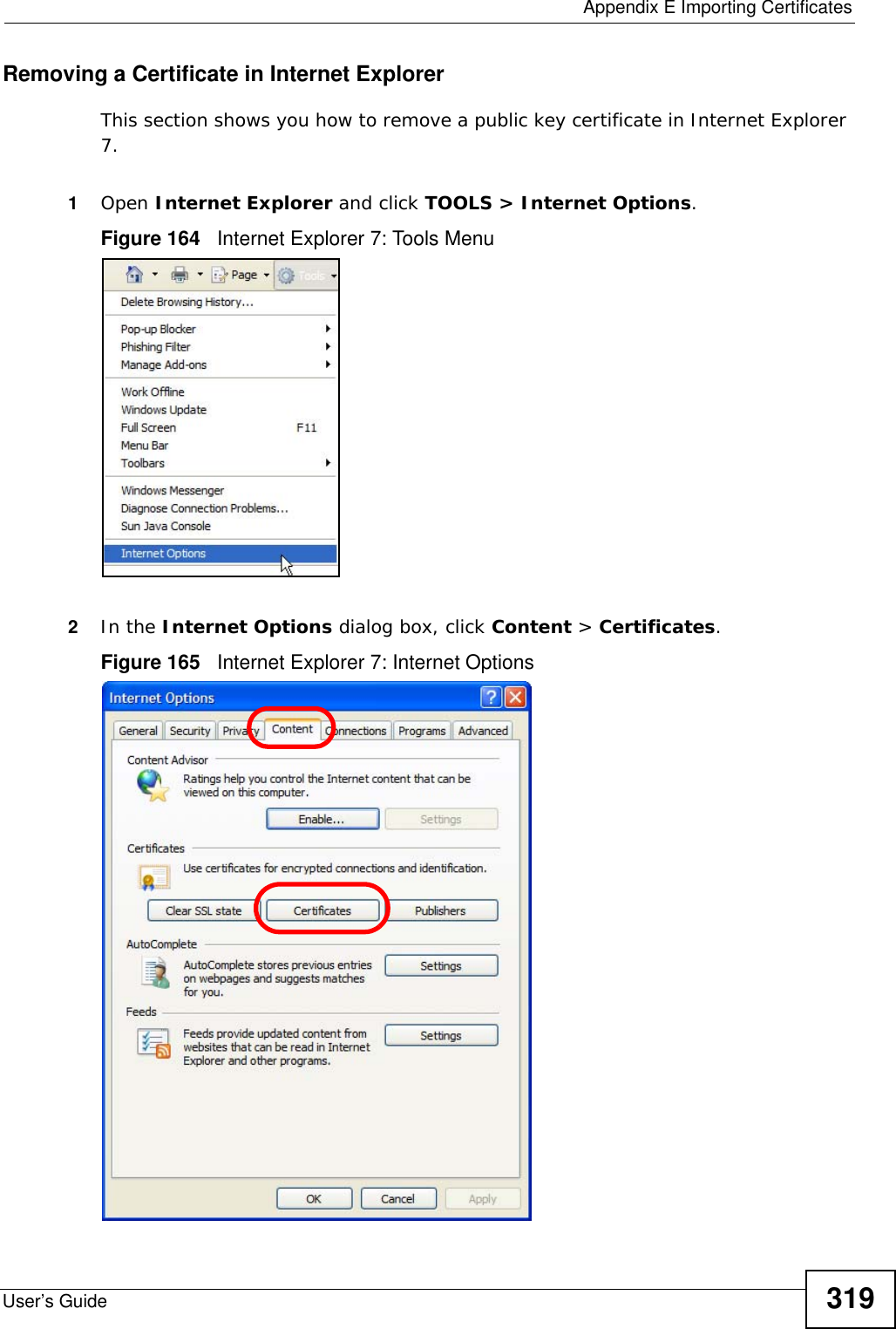  Appendix E Importing CertificatesUser’s Guide 319Removing a Certificate in Internet ExplorerThis section shows you how to remove a public key certificate in Internet Explorer 7.1Open Internet Explorer and click TOOLS &gt; Internet Options.Figure 164   Internet Explorer 7: Tools Menu2In the Internet Options dialog box, click Content &gt; Certificates.Figure 165   Internet Explorer 7: Internet Options