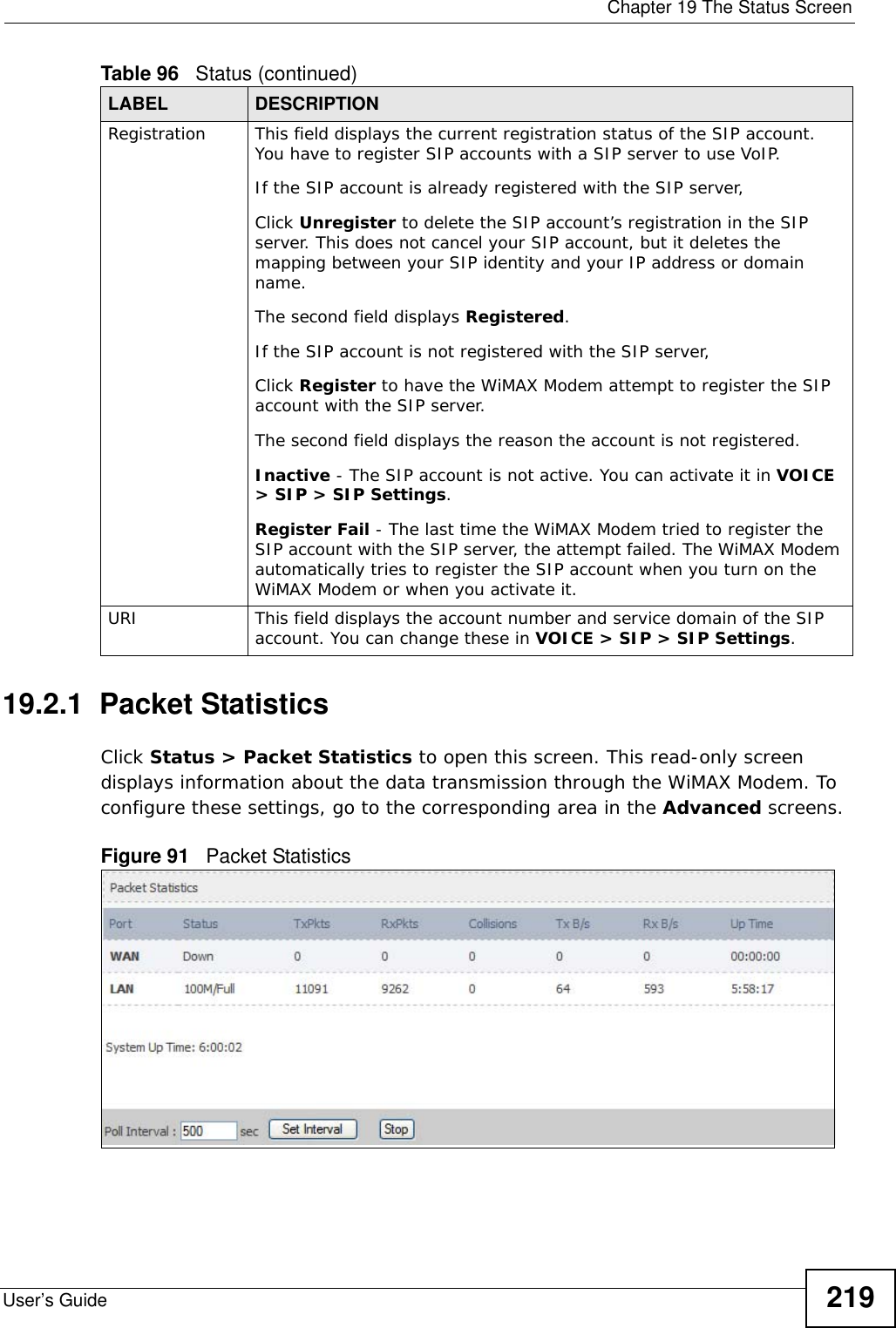  Chapter 19 The Status ScreenUser’s Guide 21919.2.1  Packet StatisticsClick Status &gt; Packet Statistics to open this screen. This read-only screen displays information about the data transmission through the WiMAX Modem. To configure these settings, go to the corresponding area in the Advanced screens.Figure 91   Packet StatisticsRegistration This field displays the current registration status of the SIP account. You have to register SIP accounts with a SIP server to use VoIP.If the SIP account is already registered with the SIP server,Click Unregister to delete the SIP account’s registration in the SIP server. This does not cancel your SIP account, but it deletes the mapping between your SIP identity and your IP address or domain name.The second field displays Registered.If the SIP account is not registered with the SIP server,Click Register to have the WiMAX Modem attempt to register the SIP account with the SIP server.The second field displays the reason the account is not registered.Inactive - The SIP account is not active. You can activate it in VOICE &gt; SIP &gt; SIP Settings.Register Fail - The last time the WiMAX Modem tried to register the SIP account with the SIP server, the attempt failed. The WiMAX Modem automatically tries to register the SIP account when you turn on the WiMAX Modem or when you activate it.URI This field displays the account number and service domain of the SIP account. You can change these in VOICE &gt; SIP &gt; SIP Settings.Table 96   Status (continued)LABEL DESCRIPTION