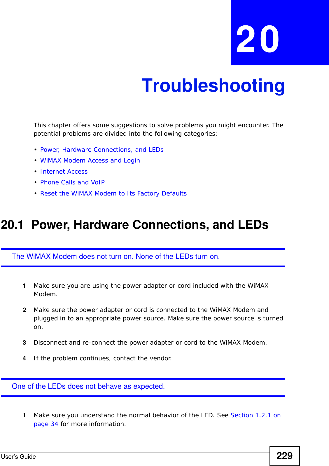 User’s Guide 229CHAPTER  20 TroubleshootingThis chapter offers some suggestions to solve problems you might encounter. The potential problems are divided into the following categories:•Power, Hardware Connections, and LEDs•WiMAX Modem Access and Login•Internet Access•Phone Calls and VoIP•Reset the WiMAX Modem to Its Factory Defaults20.1  Power, Hardware Connections, and LEDsThe WiMAX Modem does not turn on. None of the LEDs turn on.1Make sure you are using the power adapter or cord included with the WiMAX Modem.2Make sure the power adapter or cord is connected to the WiMAX Modem and plugged in to an appropriate power source. Make sure the power source is turned on.3Disconnect and re-connect the power adapter or cord to the WiMAX Modem.4If the problem continues, contact the vendor.One of the LEDs does not behave as expected.1Make sure you understand the normal behavior of the LED. See Section 1.2.1 on page 34 for more information.