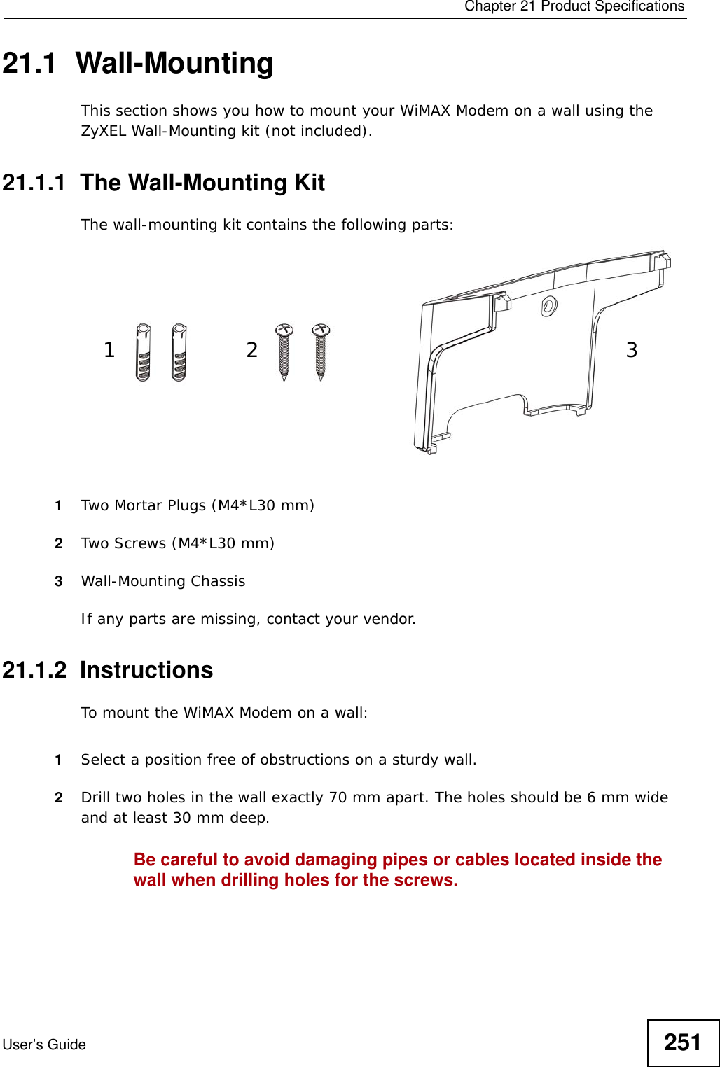  Chapter 21 Product SpecificationsUser’s Guide 25121.1  Wall-MountingThis section shows you how to mount your WiMAX Modem on a wall using the ZyXEL Wall-Mounting kit (not included).21.1.1  The Wall-Mounting KitThe wall-mounting kit contains the following parts:1Two Mortar Plugs (M4*L30 mm)2Two Screws (M4*L30 mm)3Wall-Mounting ChassisIf any parts are missing, contact your vendor.21.1.2  InstructionsTo mount the WiMAX Modem on a wall:1Select a position free of obstructions on a sturdy wall. 2Drill two holes in the wall exactly 70 mm apart. The holes should be 6 mm wide and at least 30 mm deep.Be careful to avoid damaging pipes or cables located inside the wall when drilling holes for the screws.12 3