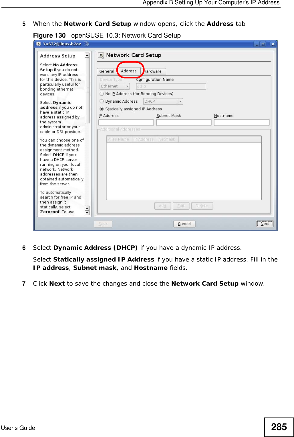  Appendix B Setting Up Your Computer’s IP AddressUser’s Guide 2855When the Network Card Setup window opens, click the Address tabFigure 130   openSUSE 10.3: Network Card Setup6Select Dynamic Address (DHCP) if you have a dynamic IP address.Select Statically assigned IP Address if you have a static IP address. Fill in the IP address, Subnet mask, and Hostname fields.7Click Next to save the changes and close the Network Card Setup window. 