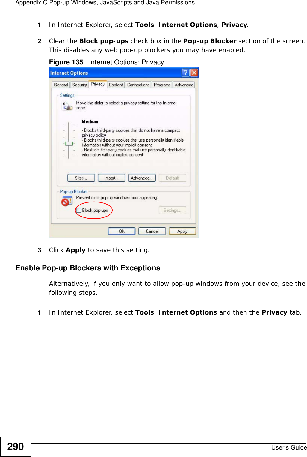Appendix C Pop-up Windows, JavaScripts and Java PermissionsUser’s Guide2901In Internet Explorer, select Tools, Internet Options, Privacy.2Clear the Block pop-ups check box in the Pop-up Blocker section of the screen. This disables any web pop-up blockers you may have enabled. Figure 135   Internet Options: Privacy3Click Apply to save this setting.Enable Pop-up Blockers with ExceptionsAlternatively, if you only want to allow pop-up windows from your device, see the following steps.1In Internet Explorer, select Tools, Internet Options and then the Privacy tab. 