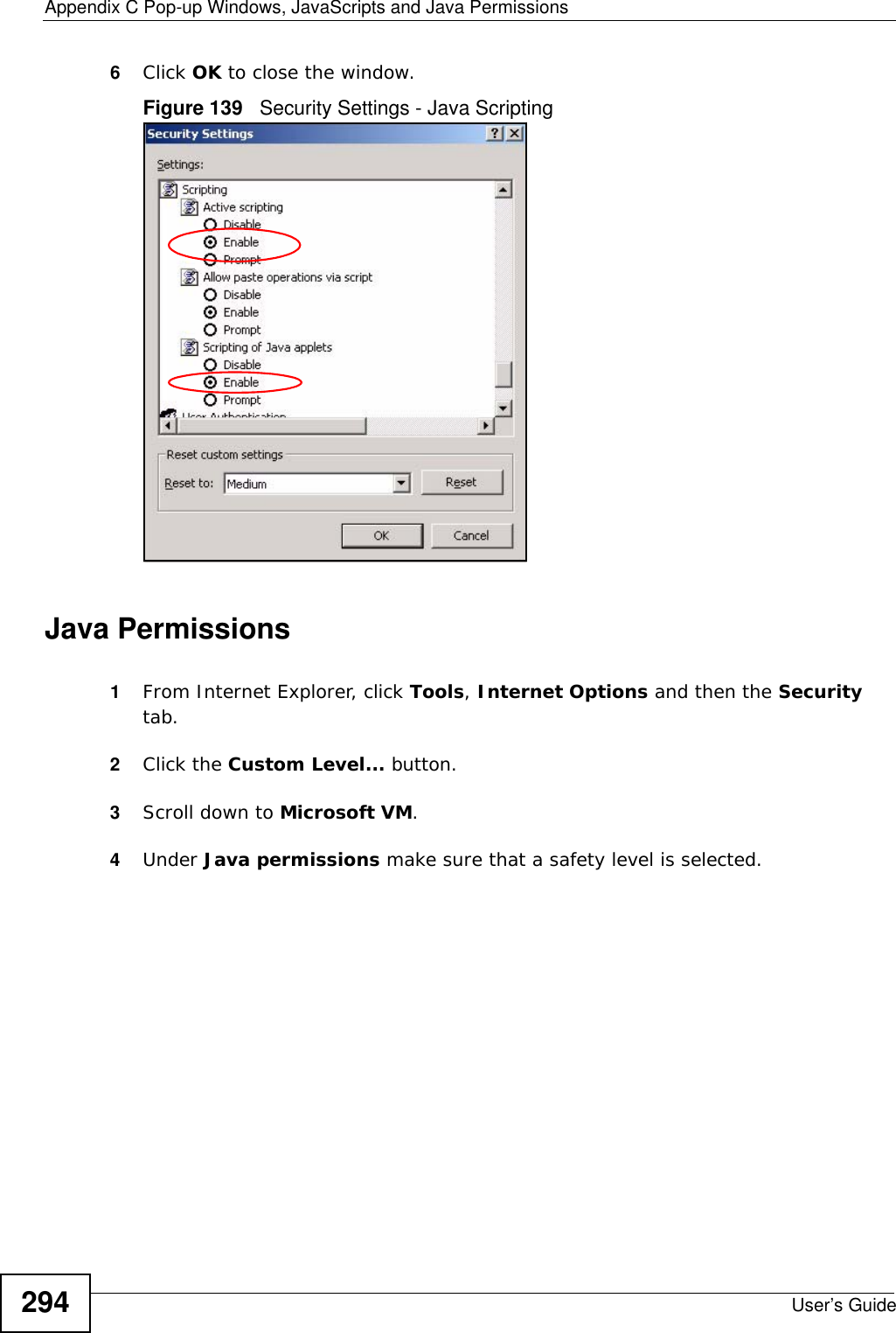 Appendix C Pop-up Windows, JavaScripts and Java PermissionsUser’s Guide2946Click OK to close the window.Figure 139   Security Settings - Java ScriptingJava Permissions1From Internet Explorer, click Tools, Internet Options and then the Security tab. 2Click the Custom Level... button. 3Scroll down to Microsoft VM. 4Under Java permissions make sure that a safety level is selected.