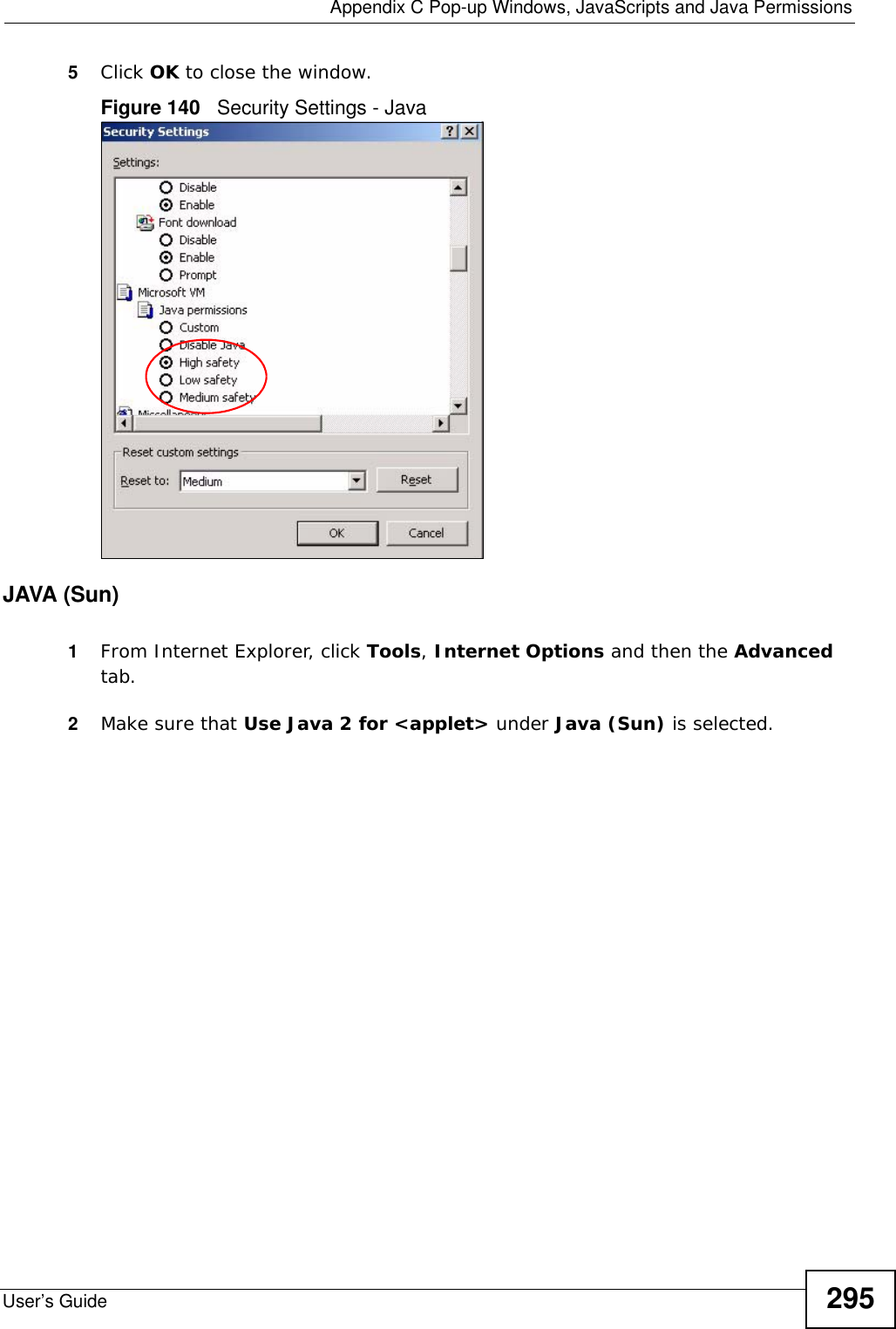  Appendix C Pop-up Windows, JavaScripts and Java PermissionsUser’s Guide 2955Click OK to close the window.Figure 140   Security Settings - Java JAVA (Sun)1From Internet Explorer, click Tools, Internet Options and then the Advanced tab. 2Make sure that Use Java 2 for &lt;applet&gt; under Java (Sun) is selected.