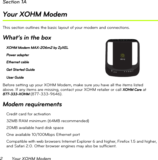 2 Your XOHM ModemSection 1AYour XOHM ModemThis section outlines the basic layout of your modem and connections.What’s in the boxXOHM Modem MAX-206m2 by ZyXEL Power adapterEthernet cable Get Started Guide User Guide Before setting up your XOHM Modem, make sure you have all the items listed  above. If any items are missing, contact your XOHM retailer or call XOHM Care at  877-333-XOHM (877-333-9646).Modem requirementsCredit card for activation32MB RAM minimum (64MB recommended)20MB available hard disk spaceOne available 10/100Mbps Ethernet portCompatible with web browsers Internet Explorer 6 and higher, Firefox 1.5 and higher, and Safari 2.0. Other browser engines may also be sufficient.