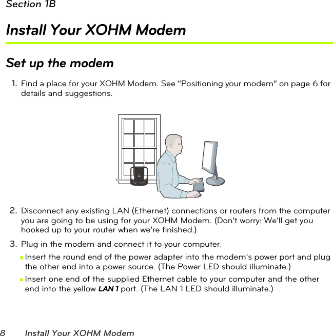 8 Install Your XOHM ModemSection 1BInstall Your XOHM ModemSet up the modem1. Find a place for your XOHM Modem. See “Positioning your modem” on page6 for details and suggestions. 2. Disconnect any existing LAN (Ethernet) connections or routers from the computer you are going to be using for your XOHM Modem. (Don’t worry: We’ll get you hooked up to your router when we’re finished.)3. Plug in the modem and connect it to your computer.ⅢInsert the round end of the power adapter into the modem’s power port and plug the other end into a power source. (The Power LED should illuminate.)ⅢInsert one end of the supplied Ethernet cable to your computer and the other end into the yellow LAN 1 port. (The LAN 1 LED should illuminate.)