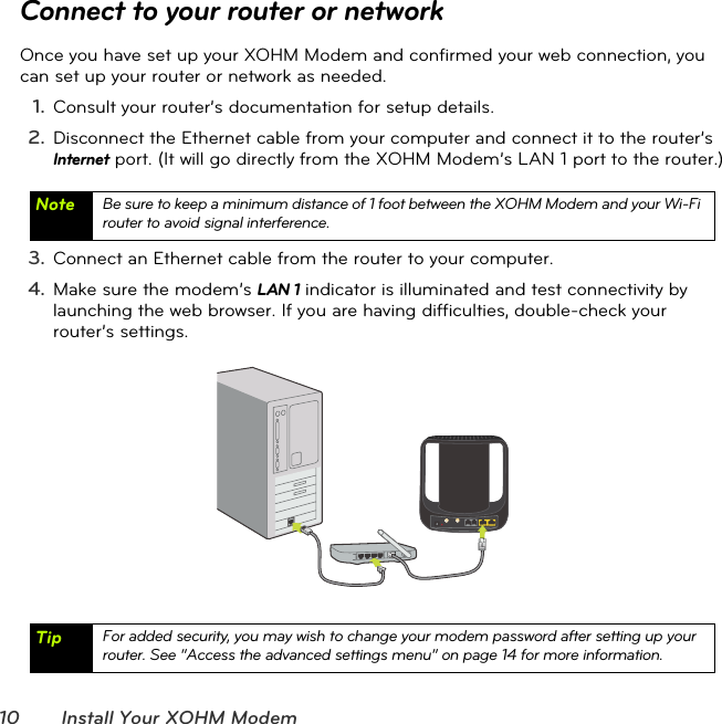 10 Install Your XOHM ModemConnect to your router or networkOnce you have set up your XOHM Modem and confirmed your web connection, you can set up your router or network as needed.1. Consult your router’s documentation for setup details.2. Disconnect the Ethernet cable from your computer and connect it to the router’s Internet port. (It will go directly from the XOHM Modem’s LAN 1 port to the router.)3. Connect an Ethernet cable from the router to your computer.4. Make sure the modem’s LAN 1 indicator is illuminated and test connectivity by launching the web browser. If you are having difficulties, double-check your router’s settings.Note Be sure to keep a minimum distance of 1 foot between the XOHM Modem and your Wi-Fi router to avoid signal interference.Tip For added security, you may wish to change your modem password after setting up your router. See “Access the advanced settings menu” on page14 for more information.