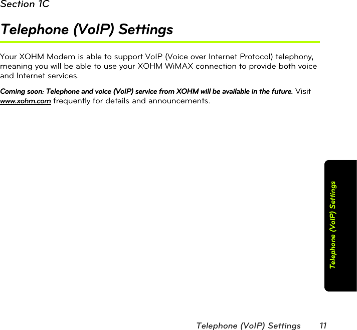 Telephone (VoIP) Settings 11Telephone (VoIP) SettingsSection 1CTelephone (VoIP) SettingsYour XOHM Modem is able to support VoIP (Voice over Internet Protocol) telephony, meaning you will be able to use your XOHM WiMAX connection to provide both voice and Internet services.Coming soon: Telephone and voice (VoIP) service from XOHM will be available in the future. Visit www.xohm.com frequently for details and announcements.