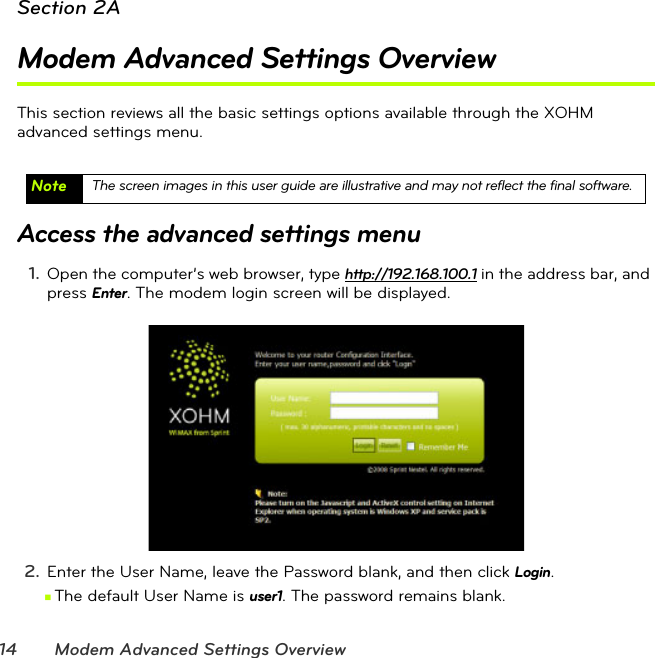 14 Modem Advanced Settings OverviewSection 2AModem Advanced Settings OverviewThis section reviews all the basic settings options available through the XOHM  advanced settings menu.Access the advanced settings menu1. Open the computer’s web browser, type http://192.168.100.1 in the address bar, and press Enter. The modem login screen will be displayed.2. Enter the User Name, leave the Password blank, and then click Login. ⅢThe default User Name is user1. The password remains blank.Note The screen images in this user guide are illustrative and may not reflect the final software.