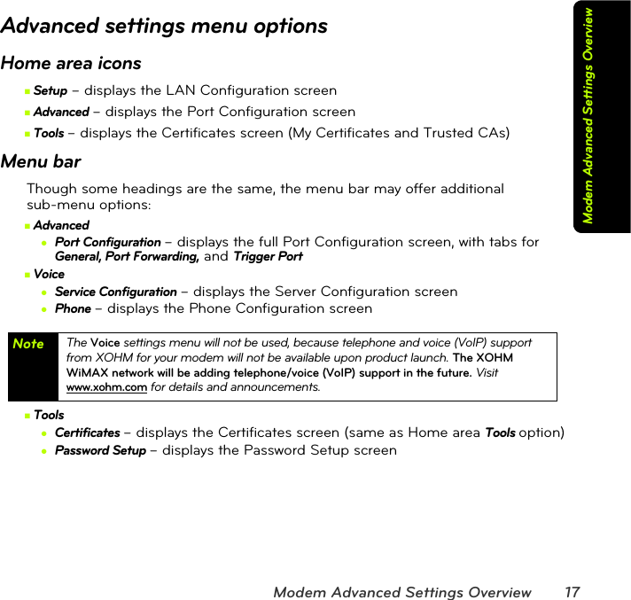 Modem Advanced Settings Overview 17Modem Advanced Settings OverviewAdvanced settings menu optionsHome area iconsⅢSetup – displays the LAN Configuration screenⅢAdvanced – displays the Port Configuration screenⅢTools – displays the Certificates screen (My Certificates and Trusted CAs)Menu barThough some headings are the same, the menu bar may offer additional  sub-menu options:ⅢAdvanced●Port Configuration – displays the full Port Configuration screen, with tabs for General, Port Forwarding, and Trigger PortⅢVoice●Service Configuration – displays the Server Configuration screen●Phone – displays the Phone Configuration screenⅢTools●Certificates – displays the Certificates screen (same as Home area Tools option)●Password Setup – displays the Password Setup screenNote The Voice settings menu will not be used, because telephone and voice (VoIP) support from XOHM for your modem will not be available upon product launch. The XOHM WiMAX network will be adding telephone/voice (VoIP) support in the future. Visit www.xohm.com for details and announcements.