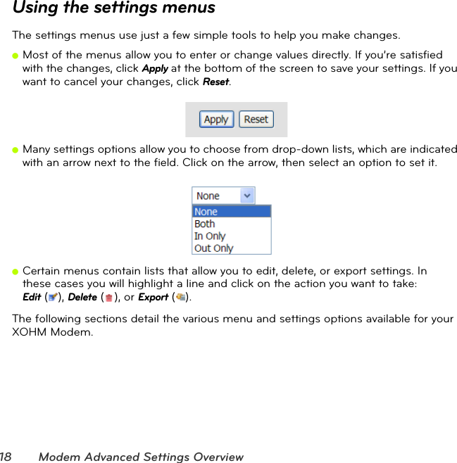 18 Modem Advanced Settings OverviewUsing the settings menusThe settings menus use just a few simple tools to help you make changes.ⅷMost of the menus allow you to enter or change values directly. If you’re satisfied with the changes, click Apply at the bottom of the screen to save your settings. If you want to cancel your changes, click Reset.  ⅷMany settings options allow you to choose from drop-down lists, which are indicated with an arrow next to the field. Click on the arrow, then select an option to set it. ⅷCertain menus contain lists that allow you to edit, delete, or export settings. In  these cases you will highlight a line and click on the action you want to take:  Edit (), Delete (), or Export ().The following sections detail the various menu and settings options available for your XOHM Modem.