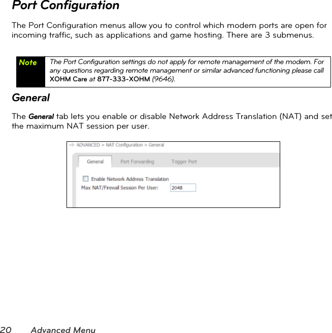20 Advanced MenuPort ConfigurationThe Port Configuration menus allow you to control which modem ports are open for incoming traffic, such as applications and game hosting. There are 3 submenus.GeneralThe General tab lets you enable or disable Network Address Translation (NAT) and set the maximum NAT session per user. Note The Port Configuration settings do not apply for remote management of the modem. For any questions regarding remote management or similar advanced functioning please call XOHM Care at 877-333-XOHM (9646).