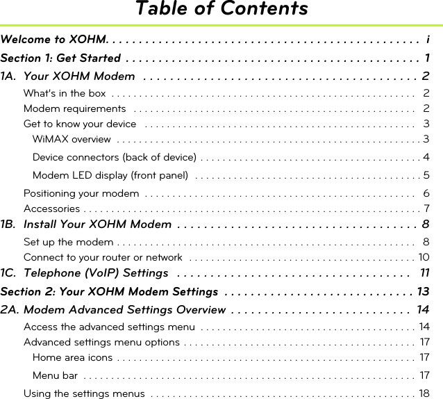 Table of ContentsWelcome to XOHM. . . . . . . . . . . . . . . . . . . . . . . . . . . . . . . . . . . . . . . . . . . . . . . .  iSection 1: Get Started  . . . . . . . . . . . . . . . . . . . . . . . . . . . . . . . . . . . . . . . . . . . . .  11A. Your XOHM Modem  . . . . . . . . . . . . . . . . . . . . . . . . . . . . . . . . . . . . . . . . . 2What’s in the box  . . . . . . . . . . . . . . . . . . . . . . . . . . . . . . . . . . . . . . . . . . . . . . . . . . . . . . .  2Modem requirements   . . . . . . . . . . . . . . . . . . . . . . . . . . . . . . . . . . . . . . . . . . . . . . . . . . .   2Get to know your device   . . . . . . . . . . . . . . . . . . . . . . . . . . . . . . . . . . . . . . . . . . . . . . . . .   3WiMAX overview  . . . . . . . . . . . . . . . . . . . . . . . . . . . . . . . . . . . . . . . . . . . . . . . . . . . . . . . 3Device connectors (back of device) . . . . . . . . . . . . . . . . . . . . . . . . . . . . . . . . . . . . . . . . 4Modem LED display (front panel)  . . . . . . . . . . . . . . . . . . . . . . . . . . . . . . . . . . . . . . . . . 5Positioning your modem  . . . . . . . . . . . . . . . . . . . . . . . . . . . . . . . . . . . . . . . . . . . . . . . . .   6Accessories . . . . . . . . . . . . . . . . . . . . . . . . . . . . . . . . . . . . . . . . . . . . . . . . . . . . . . . . . . . . . 71B. Install Your XOHM Modem  . . . . . . . . . . . . . . . . . . . . . . . . . . . . . . . . . . . . 8Set up the modem . . . . . . . . . . . . . . . . . . . . . . . . . . . . . . . . . . . . . . . . . . . . . . . . . . . . . .   8Connect to your router or network  . . . . . . . . . . . . . . . . . . . . . . . . . . . . . . . . . . . . . . . . . 101C. Telephone (VoIP) Settings   . . . . . . . . . . . . . . . . . . . . . . . . . . . . . . . . . . .   11Section 2: Your XOHM Modem Settings  . . . . . . . . . . . . . . . . . . . . . . . . . . . . . 132A. Modem Advanced Settings Overview  . . . . . . . . . . . . . . . . . . . . . . . . . . .  14Access the advanced settings menu  . . . . . . . . . . . . . . . . . . . . . . . . . . . . . . . . . . . . . . .  14Advanced settings menu options . . . . . . . . . . . . . . . . . . . . . . . . . . . . . . . . . . . . . . . . . .  17Home area icons  . . . . . . . . . . . . . . . . . . . . . . . . . . . . . . . . . . . . . . . . . . . . . . . . . . . . . .  17Menu bar  . . . . . . . . . . . . . . . . . . . . . . . . . . . . . . . . . . . . . . . . . . . . . . . . . . . . . . . . . . . . 17Using the settings menus  . . . . . . . . . . . . . . . . . . . . . . . . . . . . . . . . . . . . . . . . . . . . . . . .  18