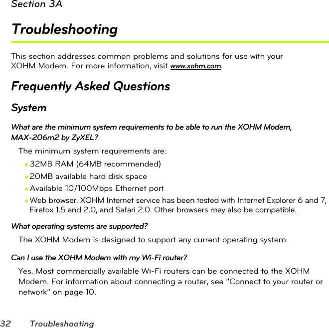 32 TroubleshootingSection 3ATroubleshootingThis section addresses common problems and solutions for use with your  XOHM Modem. For more information, visit www.xohm.com.Frequently Asked QuestionsSystemWhat are the minimum system requirements to be able to run the XOHM Modem,  MAX-206m2 by ZyXEL?The minimum system requirements are:Ⅲ32MB RAM (64MB recommended)Ⅲ20MB available hard disk spaceⅢAvailable 10/100Mbps Ethernet portⅢWeb browser: XOHM Internet service has been tested with Internet Explorer 6 and 7, Firefox 1.5 and 2.0, and Safari 2.0. Other browsers may also be compatible.What operating systems are supported?The XOHM Modem is designed to support any current operating system.Can I use the XOHM Modem with my Wi-Fi router?Yes. Most commercially available Wi-Fi routers can be connected to the XOHM Modem. For information about connecting a router, see “Connect to your router or network” on page10.