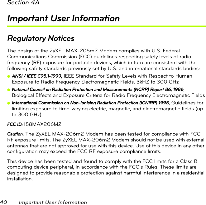 40 Important User InformationSection 4AImportant User InformationRegulatory NoticesThe design of the ZyXEL MAX-206m2 Modem complies with U.S. Federal Communications Commission (FCC) guidelines respecting safety levels of radio frequency (RF) exposure for portable devices, which in turn are consistent with the following safety standards previously set by U.S. and international standards bodies:ⅷANSI / IEEE C95.1-1999, IEEE Standard for Safety Levels with Respect to Human Exposure to Radio Frequency Electromagnetic Fields, 3kHZ to 300 GHzⅷNational Council on Radiation Protection and Measurements (NCRP) Report 86, 1986, Biological Effects and Exposure Criteria for Radio Frequency Electromagnetic FieldsⅷInternational Commission on Non-Ionising Radiation Protection (ICNIRP) 1998, Guidelines for limiting exposure to time-varying electric, magnetic, and electromagnetic fields (up to 300 GHz)FCC ID: I88MAX206M2Caution: The ZyXEL MAX-206m2 Modem has been tested for compliance with FCC RF exposure limits. The ZyXEL MAX-206m2 Modem should not be used with external antennas that are not approved for use with this device. Use of this device in any other configuration may exceed the FCC RF exposure compliance limits. This device has been tested and found to comply with the FCC limits for a Class B computing device peripheral, in accordance with the FCC’s Rules. These limits are designed to provide reasonable protection against harmful interference in a residential installation.