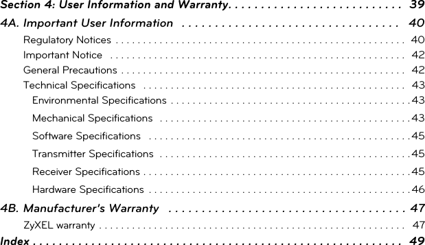 Section 4: User Information and Warranty. . . . . . . . . . . . . . . . . . . . . . . . . . .  394A. Important User Information   . . . . . . . . . . . . . . . . . . . . . . . . . . . . . . . . .   40Regulatory Notices  . . . . . . . . . . . . . . . . . . . . . . . . . . . . . . . . . . . . . . . . . . . . . . . . . . . . .  40Important Notice   . . . . . . . . . . . . . . . . . . . . . . . . . . . . . . . . . . . . . . . . . . . . . . . . . . . . . .  42General Precautions . . . . . . . . . . . . . . . . . . . . . . . . . . . . . . . . . . . . . . . . . . . . . . . . . . . .  42Technical Specifications   . . . . . . . . . . . . . . . . . . . . . . . . . . . . . . . . . . . . . . . . . . . . . . . .  43Environmental Specifications  . . . . . . . . . . . . . . . . . . . . . . . . . . . . . . . . . . . . . . . . . . . . 43Mechanical Specifications  . . . . . . . . . . . . . . . . . . . . . . . . . . . . . . . . . . . . . . . . . . . . . . 43Software Specifications   . . . . . . . . . . . . . . . . . . . . . . . . . . . . . . . . . . . . . . . . . . . . . . . . 45Transmitter Specifications  . . . . . . . . . . . . . . . . . . . . . . . . . . . . . . . . . . . . . . . . . . . . . . 45Receiver Specifications . . . . . . . . . . . . . . . . . . . . . . . . . . . . . . . . . . . . . . . . . . . . . . . . . 45Hardware Specifications  . . . . . . . . . . . . . . . . . . . . . . . . . . . . . . . . . . . . . . . . . . . . . . . . 464B. Manufacturer’s Warranty   . . . . . . . . . . . . . . . . . . . . . . . . . . . . . . . . . . . . 47ZyXEL warranty . . . . . . . . . . . . . . . . . . . . . . . . . . . . . . . . . . . . . . . . . . . . . . . . . . . . . . . .   47Index . . . . . . . . . . . . . . . . . . . . . . . . . . . . . . . . . . . . . . . . . . . . . . . . . . . . . . . . .  49