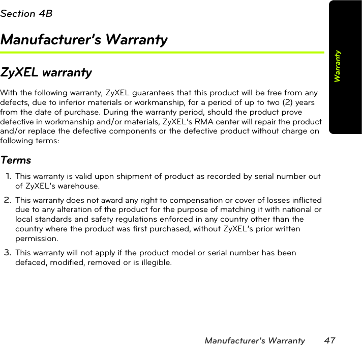 Manufacturer’s Warranty 47WarrantySection 4BManufacturer’s WarrantyZyXEL warrantyWith the following warranty, ZyXEL guarantees that this product will be free from any defects, due to inferior materials or workmanship, for a period of up to two (2) years from the date of purchase. During the warranty period, should the product prove defective in workmanship and/or materials, ZyXEL’s RMA center will repair the product and/or replace the defective components or the defective product without charge on following terms:Terms1. This warranty is valid upon shipment of product as recorded by serial number out of ZyXEL’s warehouse. 2. This warranty does not award any right to compensation or cover of losses inflicted due to any alteration of the product for the purpose of matching it with national or local standards and safety regulations enforced in any country other than the country where the product was first purchased, without ZyXEL’s prior written permission. 3. This warranty will not apply if the product model or serial number has been defaced, modified, removed or is illegible. 