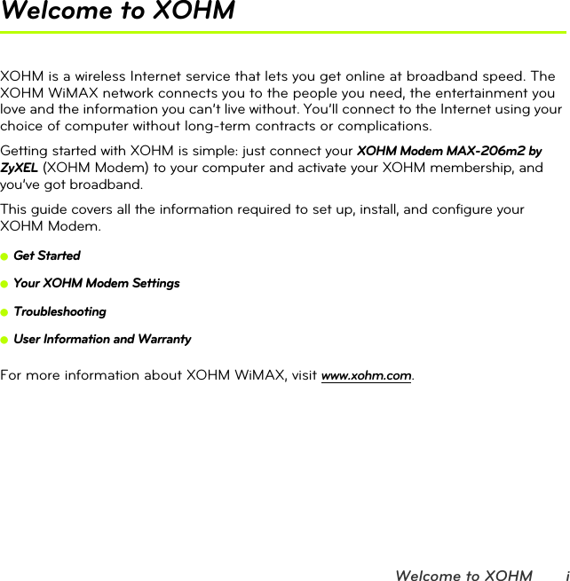 Welcome to XOHM iWelcome to XOHMXOHM is a wireless Internet service that lets you get online at broadband speed. The XOHM WiMAX network connects you to the people you need, the entertainment you love and the information you can’t live without. You’ll connect to the Internet using your choice of computer without long-term contracts or complications.Getting started with XOHM is simple: just connect your XOHM Modem MAX-206m2 by ZyXEL (XOHM Modem) to your computer and activate your XOHM membership, and you’ve got broadband.This guide covers all the information required to set up, install, and configure your XOHM Modem.ⅷGet StartedⅷYour XOHM Modem SettingsⅷTroubleshootingⅷUser Information and WarrantyFor more information about XOHM WiMAX, visit www.xohm.com.