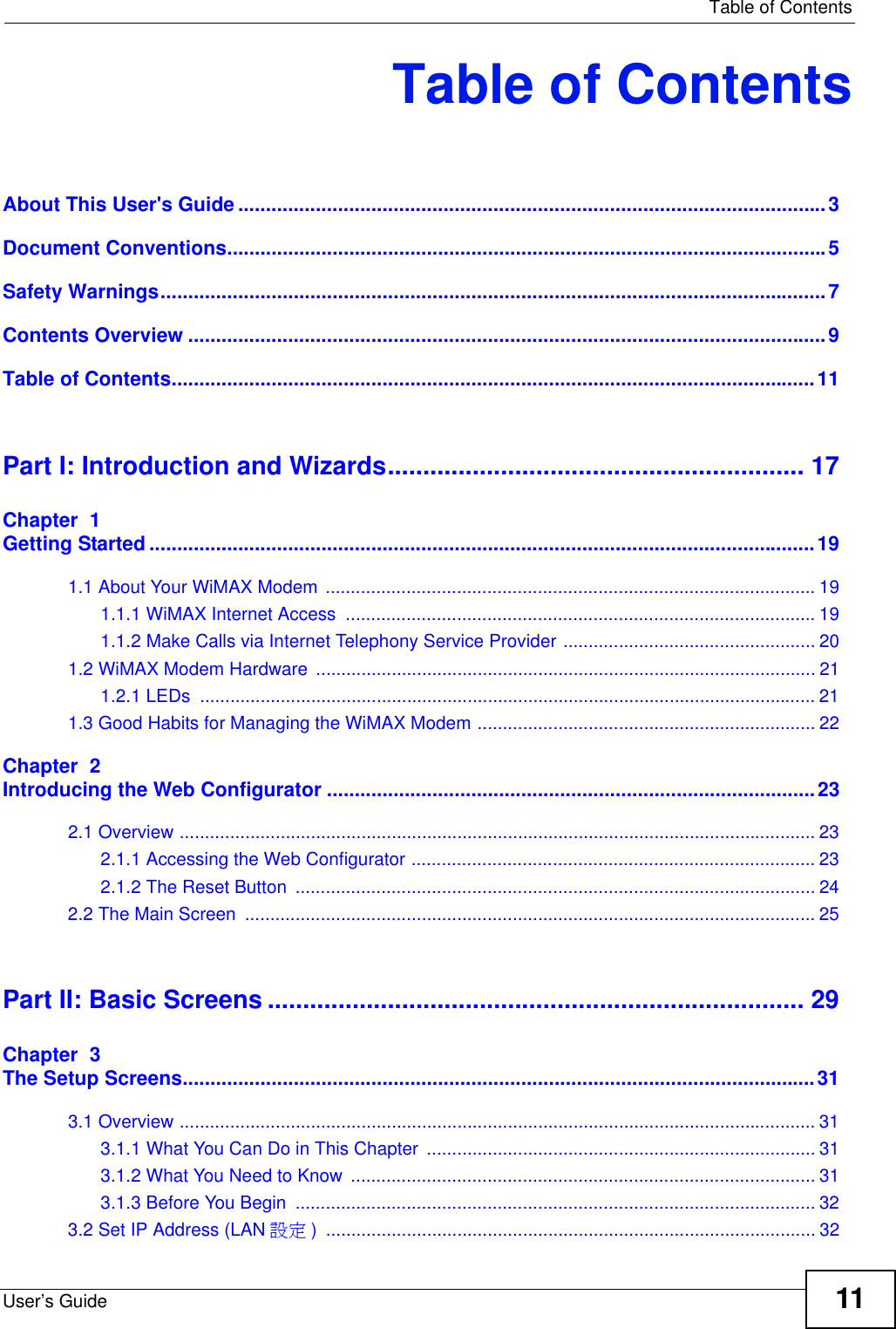   Table of ContentsUser’s Guide 11Table of ContentsAbout This User&apos;s Guide..........................................................................................................3Document Conventions............................................................................................................5Safety Warnings........................................................................................................................7Contents Overview ...................................................................................................................9Table of Contents....................................................................................................................11Part I: Introduction and Wizards........................................................... 17Chapter  1Getting Started ........................................................................................................................191.1 About Your WiMAX Modem ................................................................................................. 191.1.1 WiMAX Internet Access  ............................................................................................. 191.1.2 Make Calls via Internet Telephony Service Provider .................................................. 201.2 WiMAX Modem Hardware ................................................................................................... 211.2.1 LEDs  .......................................................................................................................... 211.3 Good Habits for Managing the WiMAX Modem ................................................................... 22Chapter  2Introducing the Web Configurator ........................................................................................232.1 Overview .............................................................................................................................. 232.1.1 Accessing the Web Configurator ................................................................................ 232.1.2 The Reset Button  ....................................................................................................... 242.2 The Main Screen  ................................................................................................................. 25Part II: Basic Screens ............................................................................ 29Chapter  3The Setup Screens..................................................................................................................313.1 Overview .............................................................................................................................. 313.1.1 What You Can Do in This Chapter  ............................................................................. 313.1.2 What You Need to Know ............................................................................................ 313.1.3 Before You Begin  ....................................................................................................... 323.2 Set IP Address (LAN 設定 ) ................................................................................................. 32