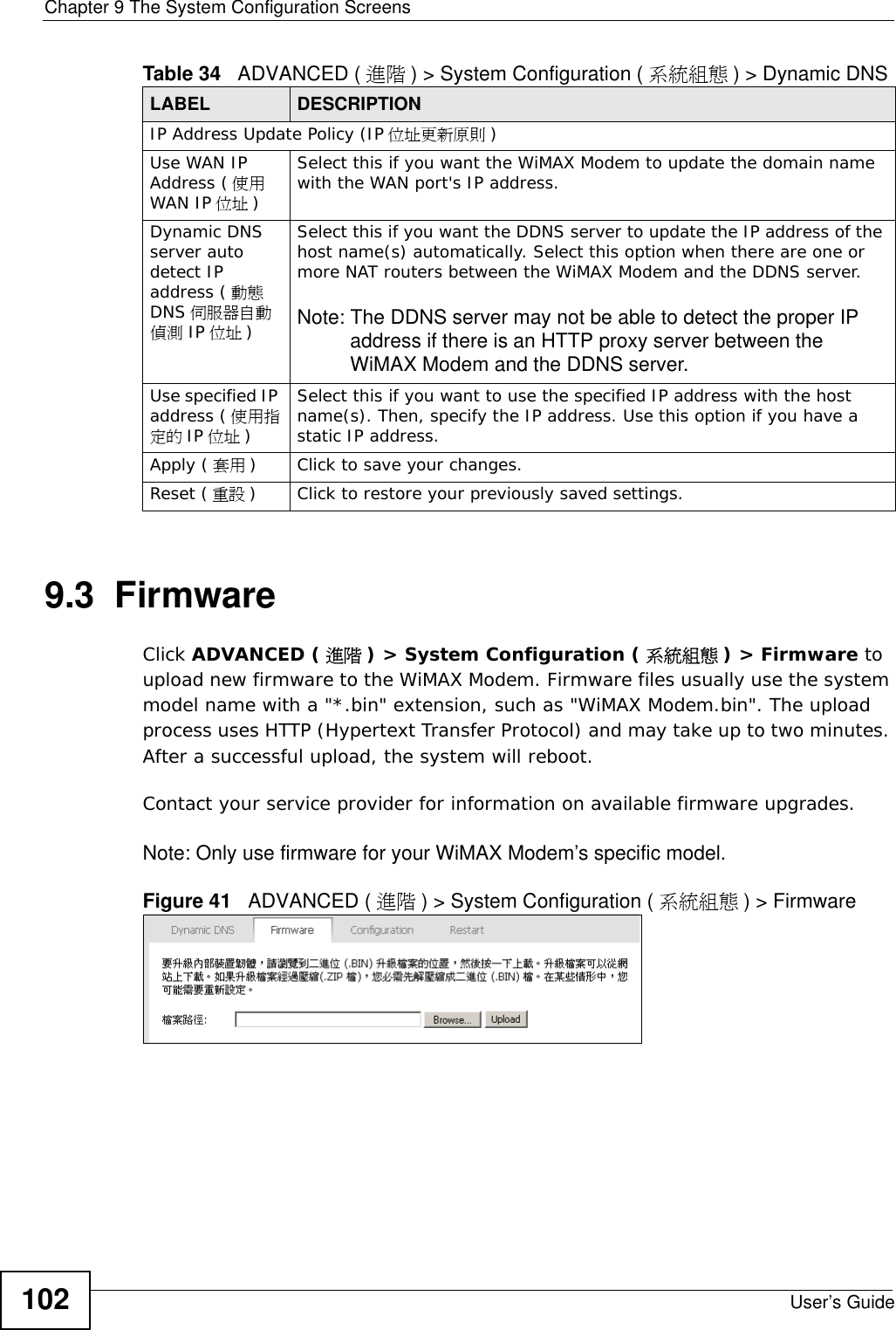 Chapter 9 The System Configuration ScreensUser’s Guide1029.3  FirmwareClick ADVANCED ( 進階 ) &gt; System Configuration ( 系統組態 ) &gt; Firmware to upload new firmware to the WiMAX Modem. Firmware files usually use the system model name with a &quot;*.bin&quot; extension, such as &quot;WiMAX Modem.bin&quot;. The upload process uses HTTP (Hypertext Transfer Protocol) and may take up to two minutes. After a successful upload, the system will reboot. Contact your service provider for information on available firmware upgrades.Note: Only use firmware for your WiMAX Modem’s specific model.Figure 41   ADVANCED ( 進階 ) &gt; System Configuration ( 系統組態 ) &gt; FirmwareIP Address Update Policy (IP 位址更新原則 )Use WAN IP Address ( 使用WAN IP 位址 )Select this if you want the WiMAX Modem to update the domain name with the WAN port&apos;s IP address.Dynamic DNS server auto detect IP address ( 動態DNS 伺服器自動偵測 IP 位址 )Select this if you want the DDNS server to update the IP address of the host name(s) automatically. Select this option when there are one or more NAT routers between the WiMAX Modem and the DDNS server.Note: The DDNS server may not be able to detect the proper IP address if there is an HTTP proxy server between the WiMAX Modem and the DDNS server.Use specified IP address ( 使用指定的 IP 位址 )Select this if you want to use the specified IP address with the host name(s). Then, specify the IP address. Use this option if you have a static IP address.Apply ( 套用 ) Click to save your changes.Reset ( 重設 ) Click to restore your previously saved settings.Table 34   ADVANCED ( 進階 ) &gt; System Configuration ( 系統組態 ) &gt; Dynamic DNS LABEL DESCRIPTION