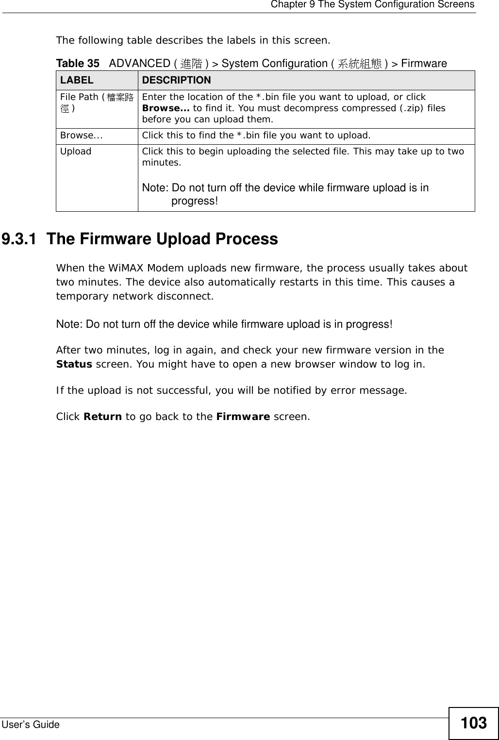  Chapter 9 The System Configuration ScreensUser’s Guide 103The following table describes the labels in this screen.9.3.1  The Firmware Upload ProcessWhen the WiMAX Modem uploads new firmware, the process usually takes about two minutes. The device also automatically restarts in this time. This causes a temporary network disconnect.Note: Do not turn off the device while firmware upload is in progress!After two minutes, log in again, and check your new firmware version in the Status screen. You might have to open a new browser window to log in.If the upload is not successful, you will be notified by error message.Click Return to go back to the Firmware screen.Table 35   ADVANCED ( 進階 ) &gt; System Configuration ( 系統組態 ) &gt; FirmwareLABEL DESCRIPTIONFile Path (檔案路徑)Enter the location of the *.bin file you want to upload, or click Browse... to find it. You must decompress compressed (.zip) files before you can upload them.Browse...  Click this to find the *.bin file you want to upload.Upload  Click this to begin uploading the selected file. This may take up to two minutes.Note: Do not turn off the device while firmware upload is in progress!