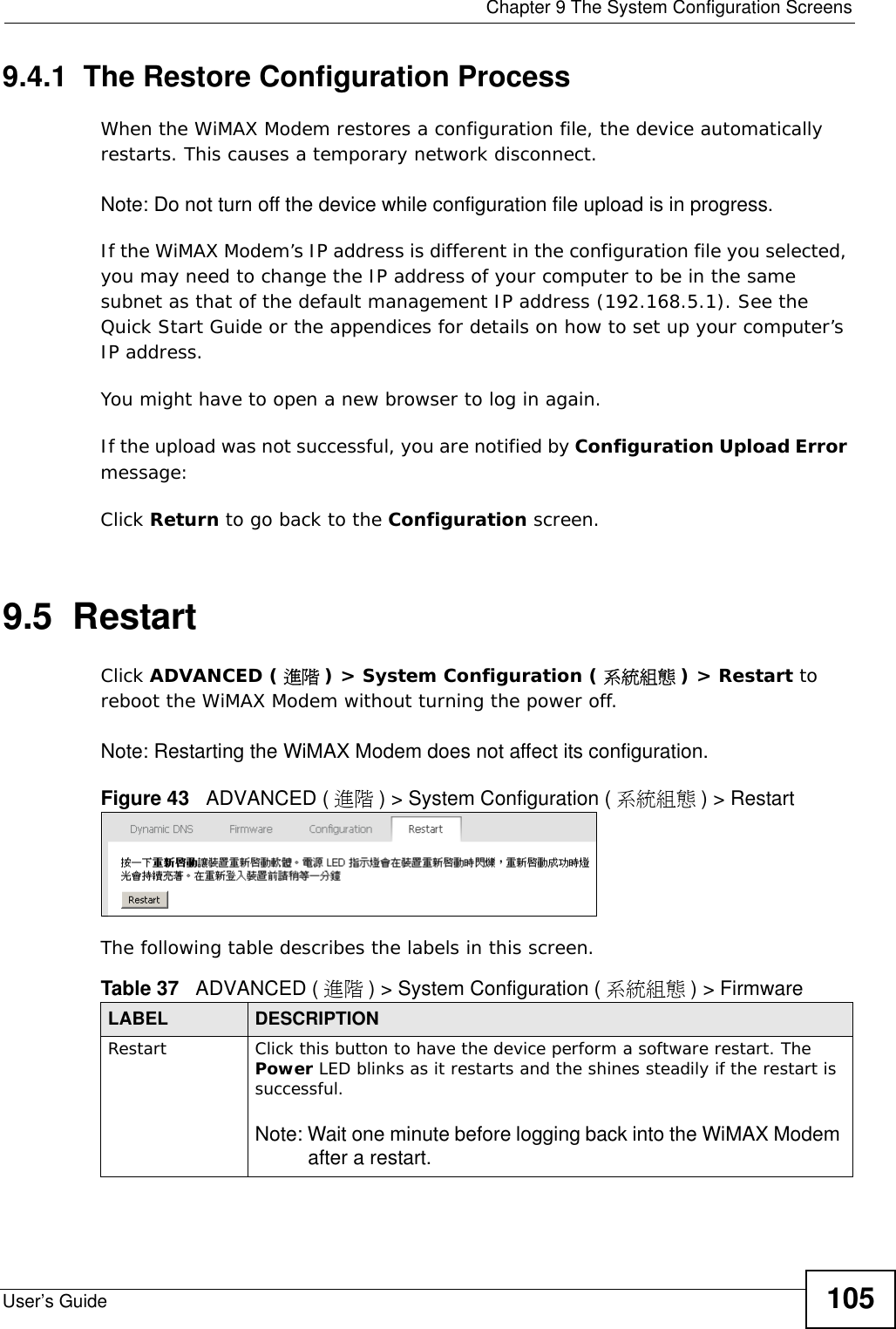  Chapter 9 The System Configuration ScreensUser’s Guide 1059.4.1  The Restore Configuration ProcessWhen the WiMAX Modem restores a configuration file, the device automatically restarts. This causes a temporary network disconnect. Note: Do not turn off the device while configuration file upload is in progress.If the WiMAX Modem’s IP address is different in the configuration file you selected, you may need to change the IP address of your computer to be in the same subnet as that of the default management IP address (192.168.5.1). See the Quick Start Guide or the appendices for details on how to set up your computer’s IP address.You might have to open a new browser to log in again.If the upload was not successful, you are notified by Configuration Upload Error message:Click Return to go back to the Configuration screen.9.5  RestartClick ADVANCED ( 進階 ) &gt; System Configuration ( 系統組態 ) &gt; Restart to reboot the WiMAX Modem without turning the power off.Note: Restarting the WiMAX Modem does not affect its configuration.Figure 43   ADVANCED ( 進階 ) &gt; System Configuration ( 系統組態 ) &gt; RestartThe following table describes the labels in this screen.    Table 37   ADVANCED ( 進階 ) &gt; System Configuration ( 系統組態 ) &gt; FirmwareLABEL DESCRIPTIONRestart  Click this button to have the device perform a software restart. The Power LED blinks as it restarts and the shines steadily if the restart is successful.Note: Wait one minute before logging back into the WiMAX Modem after a restart.