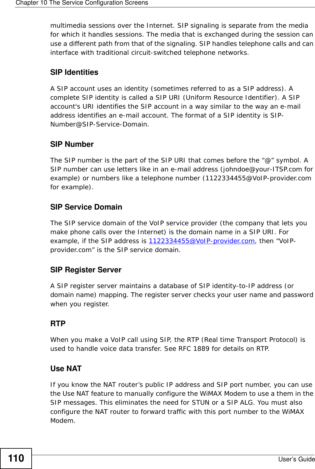 Chapter 10 The Service Configuration ScreensUser’s Guide110multimedia sessions over the Internet. SIP signaling is separate from the media for which it handles sessions. The media that is exchanged during the session can use a different path from that of the signaling. SIP handles telephone calls and can interface with traditional circuit-switched telephone networks.SIP IdentitiesA SIP account uses an identity (sometimes referred to as a SIP address). A complete SIP identity is called a SIP URI (Uniform Resource Identifier). A SIP account&apos;s URI identifies the SIP account in a way similar to the way an e-mail address identifies an e-mail account. The format of a SIP identity is SIP-Number@SIP-Service-Domain.SIP NumberThe SIP number is the part of the SIP URI that comes before the “@” symbol. A SIP number can use letters like in an e-mail address (johndoe@your-ITSP.com for example) or numbers like a telephone number (1122334455@VoIP-provider.com for example).SIP Service DomainThe SIP service domain of the VoIP service provider (the company that lets you make phone calls over the Internet) is the domain name in a SIP URI. For example, if the SIP address is 1122334455@VoIP-provider.com, then “VoIP-provider.com” is the SIP service domain.SIP Register ServerA SIP register server maintains a database of SIP identity-to-IP address (or domain name) mapping. The register server checks your user name and password when you register. RTPWhen you make a VoIP call using SIP, the RTP (Real time Transport Protocol) is used to handle voice data transfer. See RFC 1889 for details on RTP.Use NATIf you know the NAT router’s public IP address and SIP port number, you can use the Use NAT feature to manually configure the WiMAX Modem to use a them in the SIP messages. This eliminates the need for STUN or a SIP ALG. You must also configure the NAT router to forward traffic with this port number to the WiMAX Modem. 