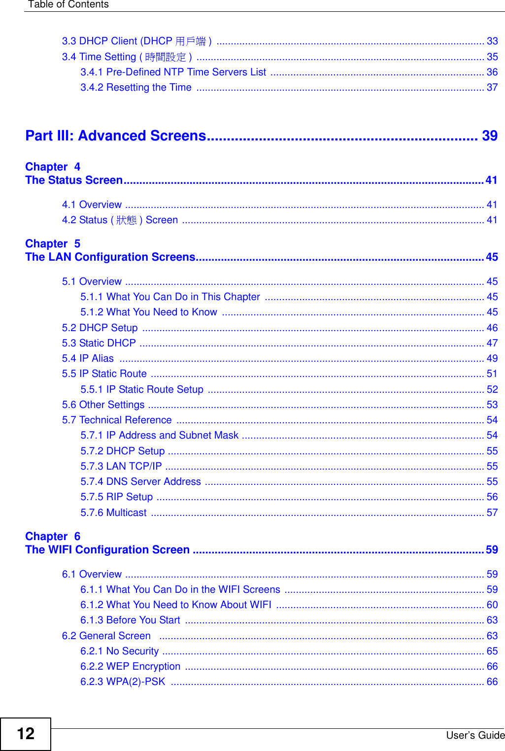 Table of ContentsUser’s Guide123.3 DHCP Client (DHCP 用戶端 ) .............................................................................................. 333.4 Time Setting ( 時間設定 ) ..................................................................................................... 353.4.1 Pre-Defined NTP Time Servers List ........................................................................... 363.4.2 Resetting the Time ..................................................................................................... 37Part III: Advanced Screens.................................................................... 39Chapter  4The Status Screen...................................................................................................................414.1 Overview .............................................................................................................................. 414.2 Status ( 狀態 ) Screen .......................................................................................................... 41Chapter  5The LAN Configuration Screens............................................................................................455.1 Overview .............................................................................................................................. 455.1.1 What You Can Do in This Chapter  ............................................................................. 455.1.2 What You Need to Know ............................................................................................ 455.2 DHCP Setup  ........................................................................................................................ 465.3 Static DHCP ......................................................................................................................... 475.4 IP Alias  ................................................................................................................................ 495.5 IP Static Route ..................................................................................................................... 515.5.1 IP Static Route Setup ................................................................................................. 525.6 Other Settings ...................................................................................................................... 535.7 Technical Reference  ............................................................................................................ 545.7.1 IP Address and Subnet Mask ..................................................................................... 545.7.2 DHCP Setup ...............................................................................................................555.7.3 LAN TCP/IP ................................................................................................................ 555.7.4 DNS Server Address .................................................................................................. 555.7.5 RIP Setup ................................................................................................................... 565.7.6 Multicast ..................................................................................................................... 57Chapter  6The WIFI Configuration Screen .............................................................................................596.1 Overview .............................................................................................................................. 596.1.1 What You Can Do in the WIFI Screens ...................................................................... 596.1.2 What You Need to Know About WIFI ......................................................................... 606.1.3 Before You Start  .........................................................................................................636.2 General Screen   .................................................................................................................. 636.2.1 No Security ................................................................................................................. 656.2.2 WEP Encryption ......................................................................................................... 666.2.3 WPA(2)-PSK  .............................................................................................................. 66