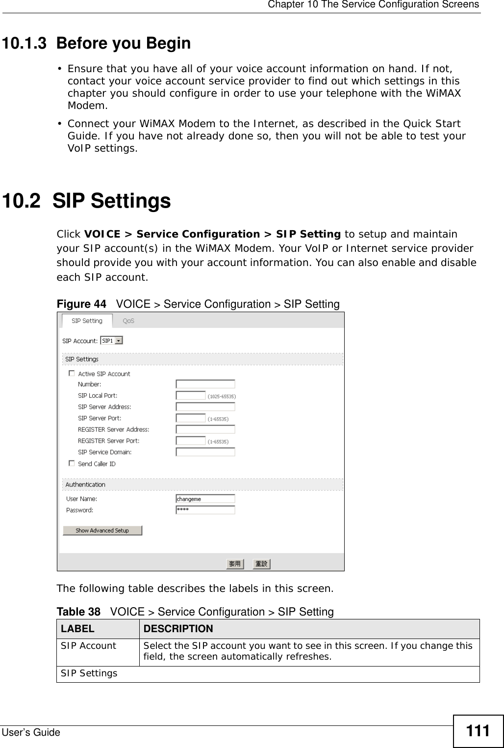  Chapter 10 The Service Configuration ScreensUser’s Guide 11110.1.3  Before you Begin• Ensure that you have all of your voice account information on hand. If not, contact your voice account service provider to find out which settings in this chapter you should configure in order to use your telephone with the WiMAX Modem.• Connect your WiMAX Modem to the Internet, as described in the Quick Start Guide. If you have not already done so, then you will not be able to test your VoIP settings.10.2  SIP SettingsClick VOICE &gt; Service Configuration &gt; SIP Setting to setup and maintain your SIP account(s) in the WiMAX Modem. Your VoIP or Internet service provider should provide you with your account information. You can also enable and disable each SIP account.Figure 44   VOICE &gt; Service Configuration &gt; SIP SettingThe following table describes the labels in this screen.  Table 38   VOICE &gt; Service Configuration &gt; SIP SettingLABEL DESCRIPTIONSIP Account Select the SIP account you want to see in this screen. If you change this field, the screen automatically refreshes.SIP Settings