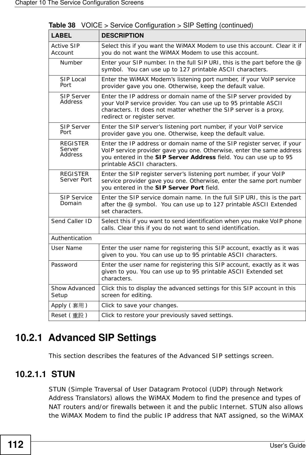 Chapter 10 The Service Configuration ScreensUser’s Guide11210.2.1  Advanced SIP SettingsThis section describes the features of the Advanced SIP settings screen.10.2.1.1  STUNSTUN (Simple Traversal of User Datagram Protocol (UDP) through Network Address Translators) allows the WiMAX Modem to find the presence and types of NAT routers and/or firewalls between it and the public Internet. STUN also allows the WiMAX Modem to find the public IP address that NAT assigned, so the WiMAX Active SIP Account Select this if you want the WiMAX Modem to use this account. Clear it if you do not want the WiMAX Modem to use this account.Number Enter your SIP number. In the full SIP URI, this is the part before the @ symbol.  You can use up to 127 printable ASCII characters.SIP Local Port Enter the WiMAX Modem’s listening port number, if your VoIP service provider gave you one. Otherwise, keep the default value.SIP Server Address Enter the IP address or domain name of the SIP server provided by your VoIP service provider. You can use up to 95 printable ASCII characters. It does not matter whether the SIP server is a proxy, redirect or register server.SIP Server Port Enter the SIP server’s listening port number, if your VoIP service provider gave you one. Otherwise, keep the default value.REGISTER Server AddressEnter the IP address or domain name of the SIP register server, if your VoIP service provider gave you one. Otherwise, enter the same address you entered in the SIP Server Address field. You can use up to 95 printable ASCII characters.REGISTER Server Port Enter the SIP register server’s listening port number, if your VoIP service provider gave you one. Otherwise, enter the same port number you entered in the SIP Server Port field.SIP Service Domain Enter the SIP service domain name. In the full SIP URI, this is the part after the @ symbol.  You can use up to 127 printable ASCII Extended set characters.Send Caller ID Select this if you want to send identification when you make VoIP phone calls. Clear this if you do not want to send identification.AuthenticationUser Name Enter the user name for registering this SIP account, exactly as it was given to you. You can use up to 95 printable ASCII characters.Password Enter the user name for registering this SIP account, exactly as it was given to you. You can use up to 95 printable ASCII Extended set characters.Show Advanced Setup Click this to display the advanced settings for this SIP account in this screen for editing.Apply ( 套用 )Click to save your changes.Reset ( 重設 )Click to restore your previously saved settings.Table 38   VOICE &gt; Service Configuration &gt; SIP Setting (continued)LABEL DESCRIPTION