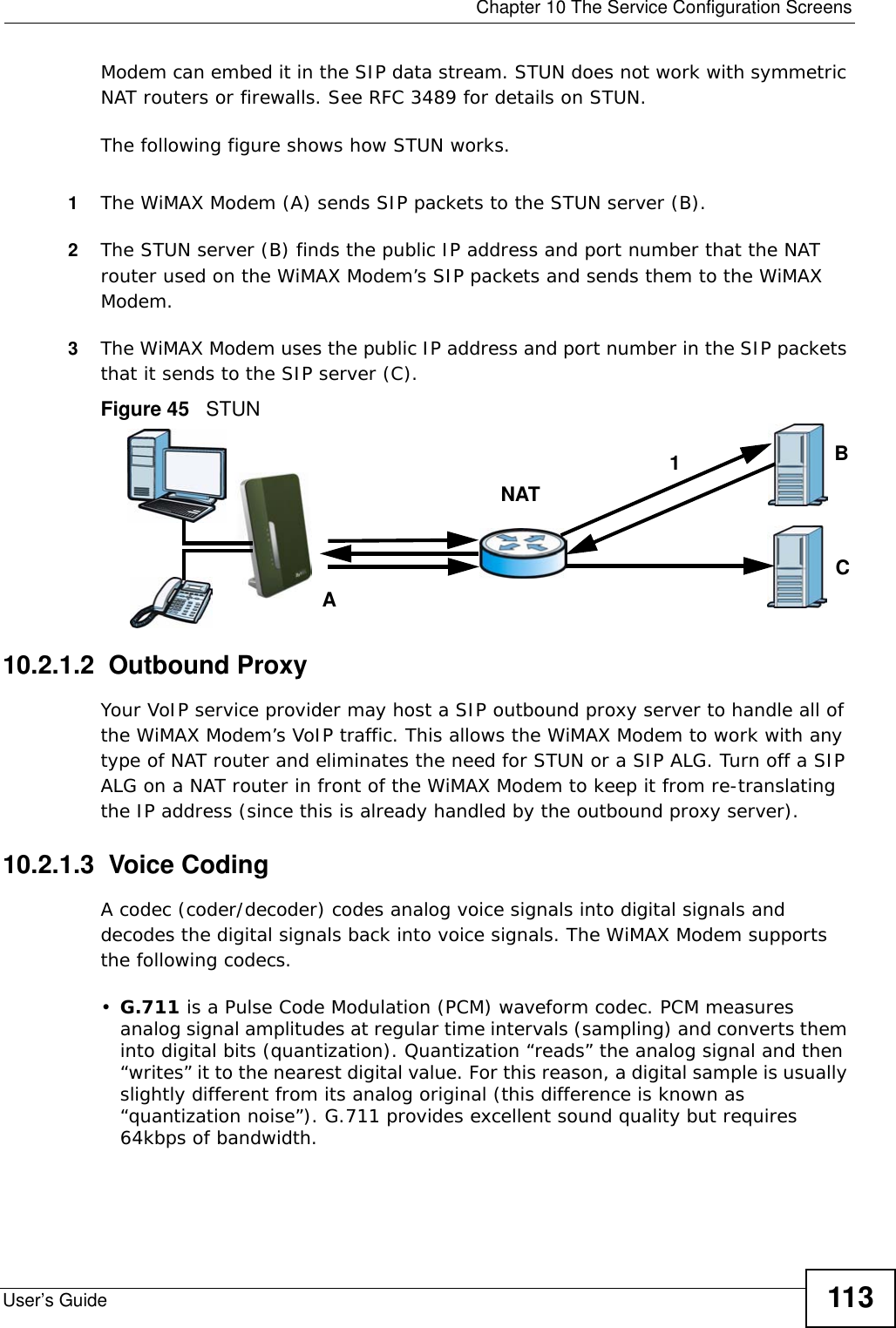  Chapter 10 The Service Configuration ScreensUser’s Guide 113Modem can embed it in the SIP data stream. STUN does not work with symmetric NAT routers or firewalls. See RFC 3489 for details on STUN.The following figure shows how STUN works. 1The WiMAX Modem (A) sends SIP packets to the STUN server (B).2The STUN server (B) finds the public IP address and port number that the NAT router used on the WiMAX Modem’s SIP packets and sends them to the WiMAX Modem.3The WiMAX Modem uses the public IP address and port number in the SIP packets that it sends to the SIP server (C).Figure 45   STUN10.2.1.2  Outbound ProxyYour VoIP service provider may host a SIP outbound proxy server to handle all of the WiMAX Modem’s VoIP traffic. This allows the WiMAX Modem to work with any type of NAT router and eliminates the need for STUN or a SIP ALG. Turn off a SIP ALG on a NAT router in front of the WiMAX Modem to keep it from re-translating the IP address (since this is already handled by the outbound proxy server).10.2.1.3  Voice CodingA codec (coder/decoder) codes analog voice signals into digital signals and decodes the digital signals back into voice signals. The WiMAX Modem supports the following codecs.•G.711 is a Pulse Code Modulation (PCM) waveform codec. PCM measures analog signal amplitudes at regular time intervals (sampling) and converts them into digital bits (quantization). Quantization “reads” the analog signal and then “writes” it to the nearest digital value. For this reason, a digital sample is usually slightly different from its analog original (this difference is known as “quantization noise”). G.711 provides excellent sound quality but requires 64kbps of bandwidth.ABCNAT1