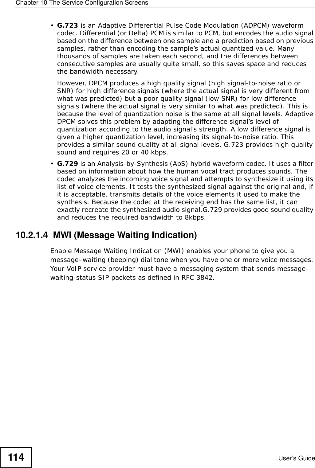 Chapter 10 The Service Configuration ScreensUser’s Guide114•G.723 is an Adaptive Differential Pulse Code Modulation (ADPCM) waveform codec. Differential (or Delta) PCM is similar to PCM, but encodes the audio signal based on the difference between one sample and a prediction based on previous samples, rather than encoding the sample’s actual quantized value. Many thousands of samples are taken each second, and the differences between consecutive samples are usually quite small, so this saves space and reduces the bandwidth necessary. However, DPCM produces a high quality signal (high signal-to-noise ratio or SNR) for high difference signals (where the actual signal is very different from what was predicted) but a poor quality signal (low SNR) for low difference signals (where the actual signal is very similar to what was predicted). This is because the level of quantization noise is the same at all signal levels. Adaptive DPCM solves this problem by adapting the difference signal’s level of quantization according to the audio signal’s strength. A low difference signal is given a higher quantization level, increasing its signal-to-noise ratio. This provides a similar sound quality at all signal levels. G.723 provides high quality sound and requires 20 or 40 kbps.•G.729 is an Analysis-by-Synthesis (AbS) hybrid waveform codec. It uses a filter based on information about how the human vocal tract produces sounds. The codec analyzes the incoming voice signal and attempts to synthesize it using its list of voice elements. It tests the synthesized signal against the original and, if it is acceptable, transmits details of the voice elements it used to make the synthesis. Because the codec at the receiving end has the same list, it can exactly recreate the synthesized audio signal.G.729 provides good sound quality and reduces the required bandwidth to 8kbps.10.2.1.4  MWI (Message Waiting Indication)Enable Message Waiting Indication (MWI) enables your phone to give you a message–waiting (beeping) dial tone when you have one or more voice messages. Your VoIP service provider must have a messaging system that sends message-waiting-status SIP packets as defined in RFC 3842.