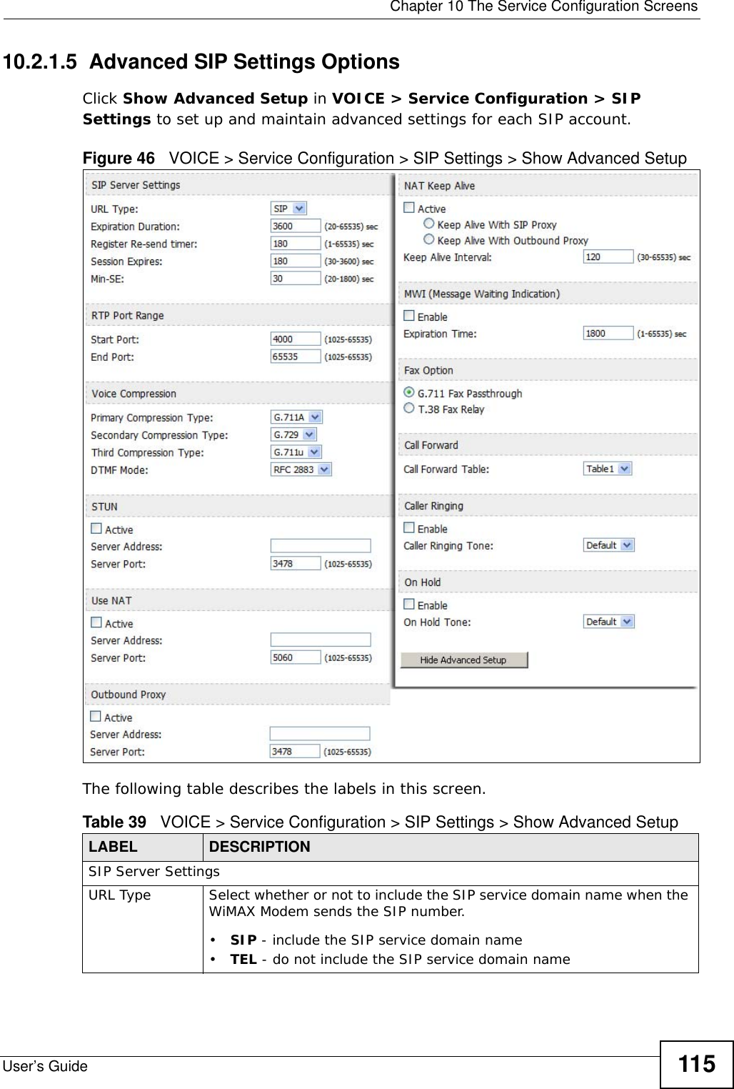  Chapter 10 The Service Configuration ScreensUser’s Guide 11510.2.1.5  Advanced SIP Settings OptionsClick Show Advanced Setup in VOICE &gt; Service Configuration &gt; SIP Settings to set up and maintain advanced settings for each SIP account.Figure 46   VOICE &gt; Service Configuration &gt; SIP Settings &gt; Show Advanced SetupThe following table describes the labels in this screen.Table 39   VOICE &gt; Service Configuration &gt; SIP Settings &gt; Show Advanced SetupLABEL DESCRIPTIONSIP Server SettingsURL Type Select whether or not to include the SIP service domain name when the WiMAX Modem sends the SIP number.•SIP - include the SIP service domain name•TEL - do not include the SIP service domain name