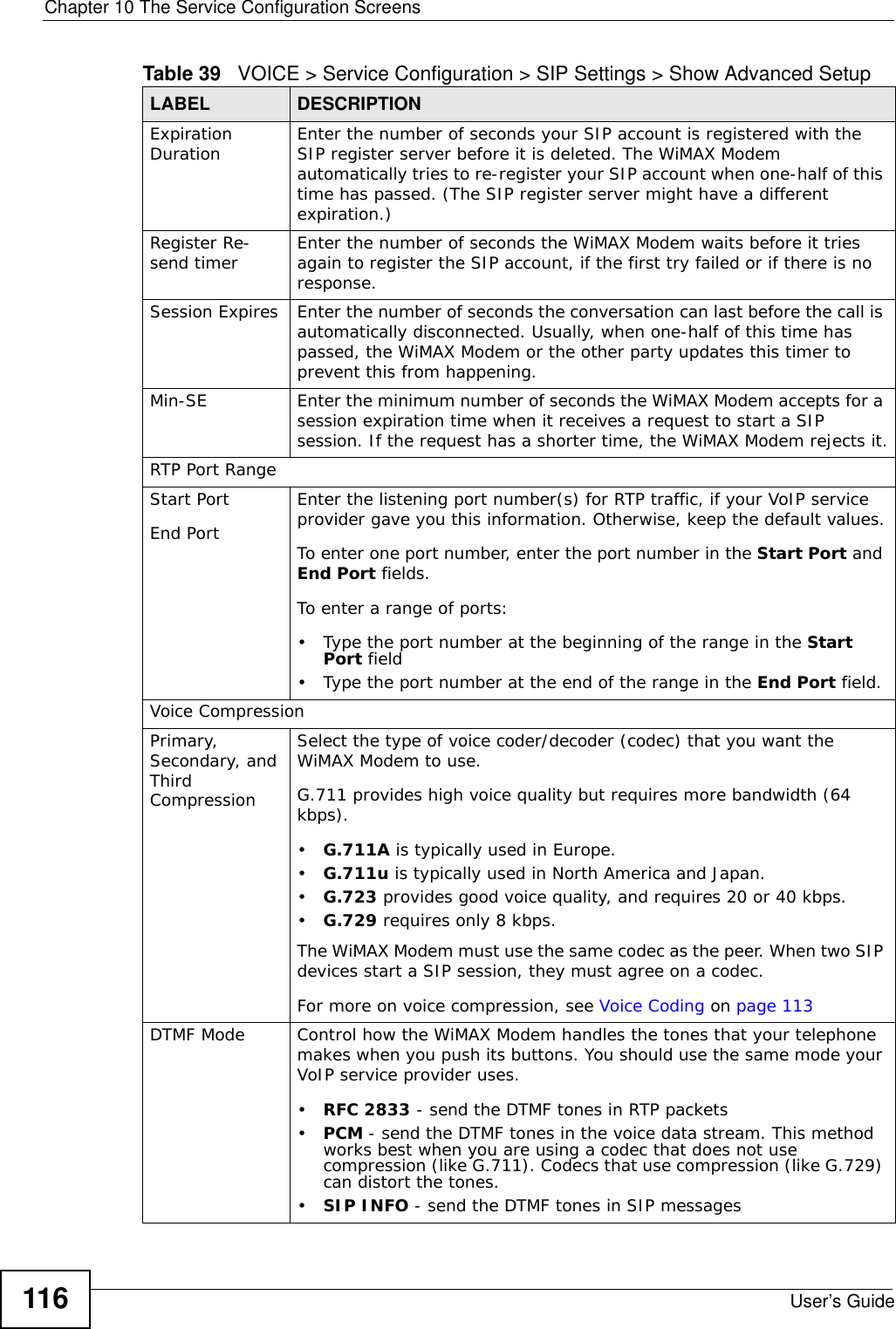 Chapter 10 The Service Configuration ScreensUser’s Guide116Expiration Duration Enter the number of seconds your SIP account is registered with the SIP register server before it is deleted. The WiMAX Modem automatically tries to re-register your SIP account when one-half of this time has passed. (The SIP register server might have a different expiration.)Register Re-send timer Enter the number of seconds the WiMAX Modem waits before it tries again to register the SIP account, if the first try failed or if there is no response.Session Expires Enter the number of seconds the conversation can last before the call is automatically disconnected. Usually, when one-half of this time has passed, the WiMAX Modem or the other party updates this timer to prevent this from happening.Min-SE Enter the minimum number of seconds the WiMAX Modem accepts for a session expiration time when it receives a request to start a SIP session. If the request has a shorter time, the WiMAX Modem rejects it.RTP Port RangeStart PortEnd PortEnter the listening port number(s) for RTP traffic, if your VoIP service provider gave you this information. Otherwise, keep the default values.To enter one port number, enter the port number in the Start Port and End Port fields.To enter a range of ports:• Type the port number at the beginning of the range in the Start Port field• Type the port number at the end of the range in the End Port field.Voice CompressionPrimary, Secondary, and Third CompressionSelect the type of voice coder/decoder (codec) that you want the WiMAX Modem to use. G.711 provides high voice quality but requires more bandwidth (64 kbps).•G.711A is typically used in Europe.•G.711u is typically used in North America and Japan.•G.723 provides good voice quality, and requires 20 or 40 kbps.•G.729 requires only 8 kbps.The WiMAX Modem must use the same codec as the peer. When two SIP devices start a SIP session, they must agree on a codec.For more on voice compression, see Voice Coding on page 113DTMF Mode Control how the WiMAX Modem handles the tones that your telephone makes when you push its buttons. You should use the same mode your VoIP service provider uses.•RFC 2833 - send the DTMF tones in RTP packets•PCM - send the DTMF tones in the voice data stream. This method works best when you are using a codec that does not use compression (like G.711). Codecs that use compression (like G.729) can distort the tones.•SIP INFO - send the DTMF tones in SIP messagesTable 39   VOICE &gt; Service Configuration &gt; SIP Settings &gt; Show Advanced Setup LABEL DESCRIPTION