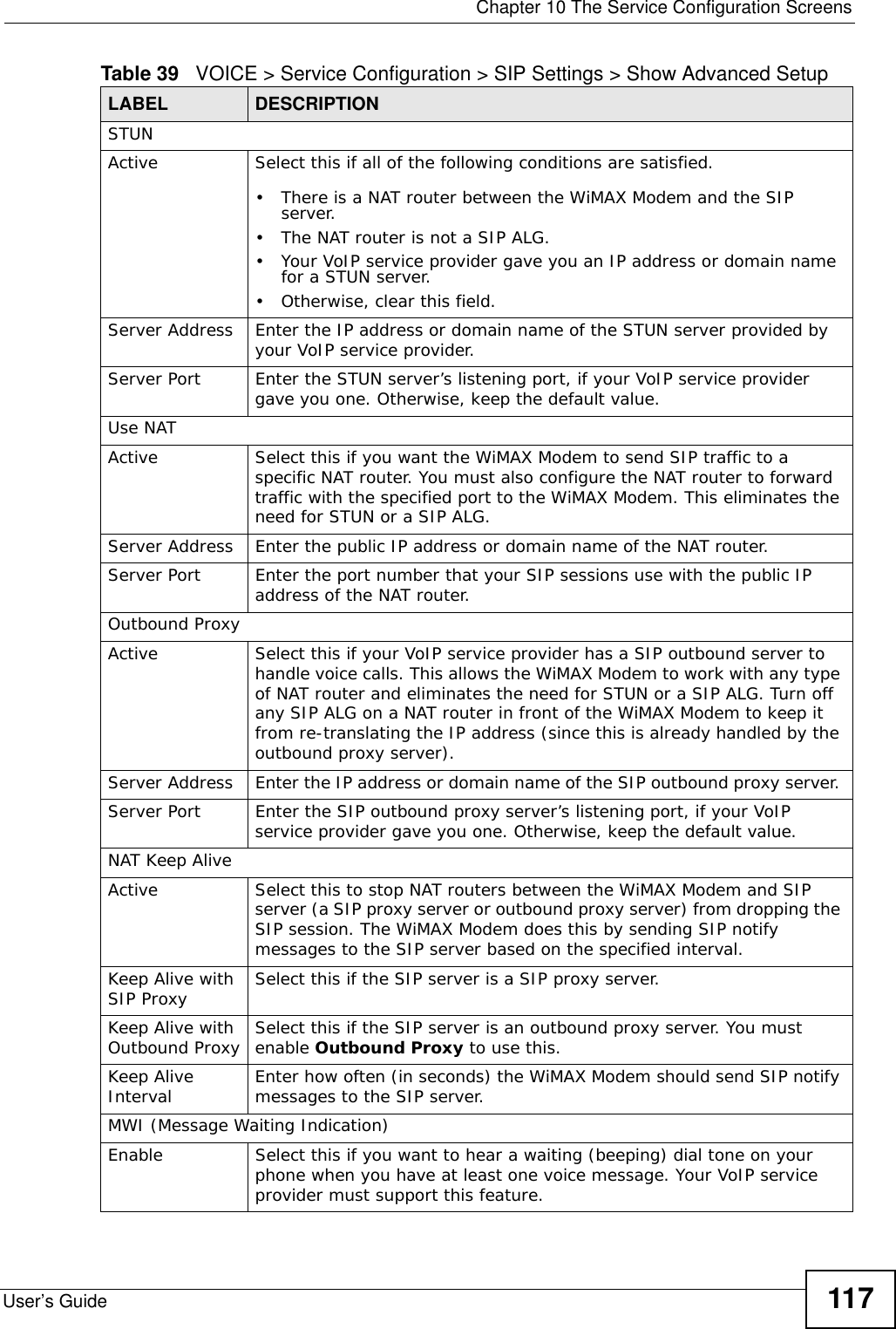  Chapter 10 The Service Configuration ScreensUser’s Guide 117STUNActive Select this if all of the following conditions are satisfied.• There is a NAT router between the WiMAX Modem and the SIP server.• The NAT router is not a SIP ALG.• Your VoIP service provider gave you an IP address or domain name for a STUN server.• Otherwise, clear this field.Server Address Enter the IP address or domain name of the STUN server provided by your VoIP service provider.Server Port Enter the STUN server’s listening port, if your VoIP service provider gave you one. Otherwise, keep the default value.Use NATActive Select this if you want the WiMAX Modem to send SIP traffic to a specific NAT router. You must also configure the NAT router to forward traffic with the specified port to the WiMAX Modem. This eliminates the need for STUN or a SIP ALG.Server Address Enter the public IP address or domain name of the NAT router.Server Port Enter the port number that your SIP sessions use with the public IP address of the NAT router.Outbound ProxyActive Select this if your VoIP service provider has a SIP outbound server to handle voice calls. This allows the WiMAX Modem to work with any type of NAT router and eliminates the need for STUN or a SIP ALG. Turn off any SIP ALG on a NAT router in front of the WiMAX Modem to keep it from re-translating the IP address (since this is already handled by the outbound proxy server).Server Address Enter the IP address or domain name of the SIP outbound proxy server. Server Port Enter the SIP outbound proxy server’s listening port, if your VoIP service provider gave you one. Otherwise, keep the default value.NAT Keep AliveActive Select this to stop NAT routers between the WiMAX Modem and SIP server (a SIP proxy server or outbound proxy server) from dropping the SIP session. The WiMAX Modem does this by sending SIP notify messages to the SIP server based on the specified interval.Keep Alive with SIP Proxy Select this if the SIP server is a SIP proxy server.Keep Alive with Outbound Proxy Select this if the SIP server is an outbound proxy server. You must enable Outbound Proxy to use this.Keep Alive Interval Enter how often (in seconds) the WiMAX Modem should send SIP notify messages to the SIP server.MWI (Message Waiting Indication)Enable Select this if you want to hear a waiting (beeping) dial tone on your phone when you have at least one voice message. Your VoIP service provider must support this feature.Table 39   VOICE &gt; Service Configuration &gt; SIP Settings &gt; Show Advanced Setup LABEL DESCRIPTION