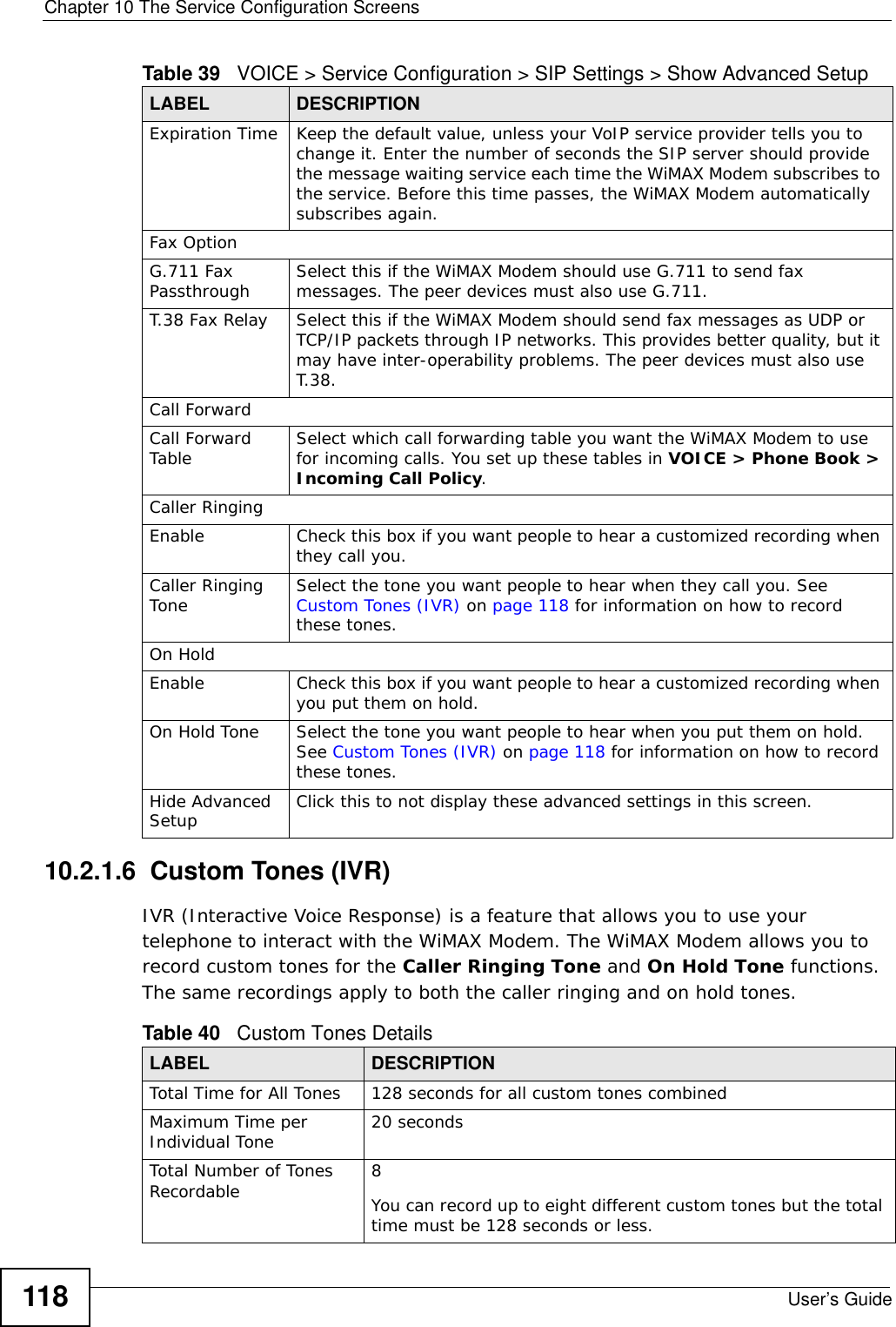 Chapter 10 The Service Configuration ScreensUser’s Guide11810.2.1.6  Custom Tones (IVR)IVR (Interactive Voice Response) is a feature that allows you to use your telephone to interact with the WiMAX Modem. The WiMAX Modem allows you to record custom tones for the Caller Ringing Tone and On Hold Tone functions. The same recordings apply to both the caller ringing and on hold tones. Expiration Time Keep the default value, unless your VoIP service provider tells you to change it. Enter the number of seconds the SIP server should provide the message waiting service each time the WiMAX Modem subscribes to the service. Before this time passes, the WiMAX Modem automatically subscribes again.Fax OptionG.711 Fax Passthrough Select this if the WiMAX Modem should use G.711 to send fax messages. The peer devices must also use G.711.T.38 Fax Relay Select this if the WiMAX Modem should send fax messages as UDP or TCP/IP packets through IP networks. This provides better quality, but it may have inter-operability problems. The peer devices must also use T.38.Call ForwardCall Forward Table Select which call forwarding table you want the WiMAX Modem to use for incoming calls. You set up these tables in VOICE &gt; Phone Book &gt; Incoming Call Policy.Caller RingingEnable Check this box if you want people to hear a customized recording when they call you. Caller Ringing Tone Select the tone you want people to hear when they call you. See Custom Tones (IVR) on page 118 for information on how to record these tones.On HoldEnable Check this box if you want people to hear a customized recording when you put them on hold. On Hold Tone Select the tone you want people to hear when you put them on hold. See Custom Tones (IVR) on page 118 for information on how to record these tones.Hide Advanced Setup Click this to not display these advanced settings in this screen.Table 39   VOICE &gt; Service Configuration &gt; SIP Settings &gt; Show Advanced Setup LABEL DESCRIPTIONTable 40   Custom Tones DetailsLABEL DESCRIPTIONTotal Time for All Tones 128 seconds for all custom tones combinedMaximum Time per Individual Tone  20 secondsTotal Number of Tones Recordable 8You can record up to eight different custom tones but the total time must be 128 seconds or less. 